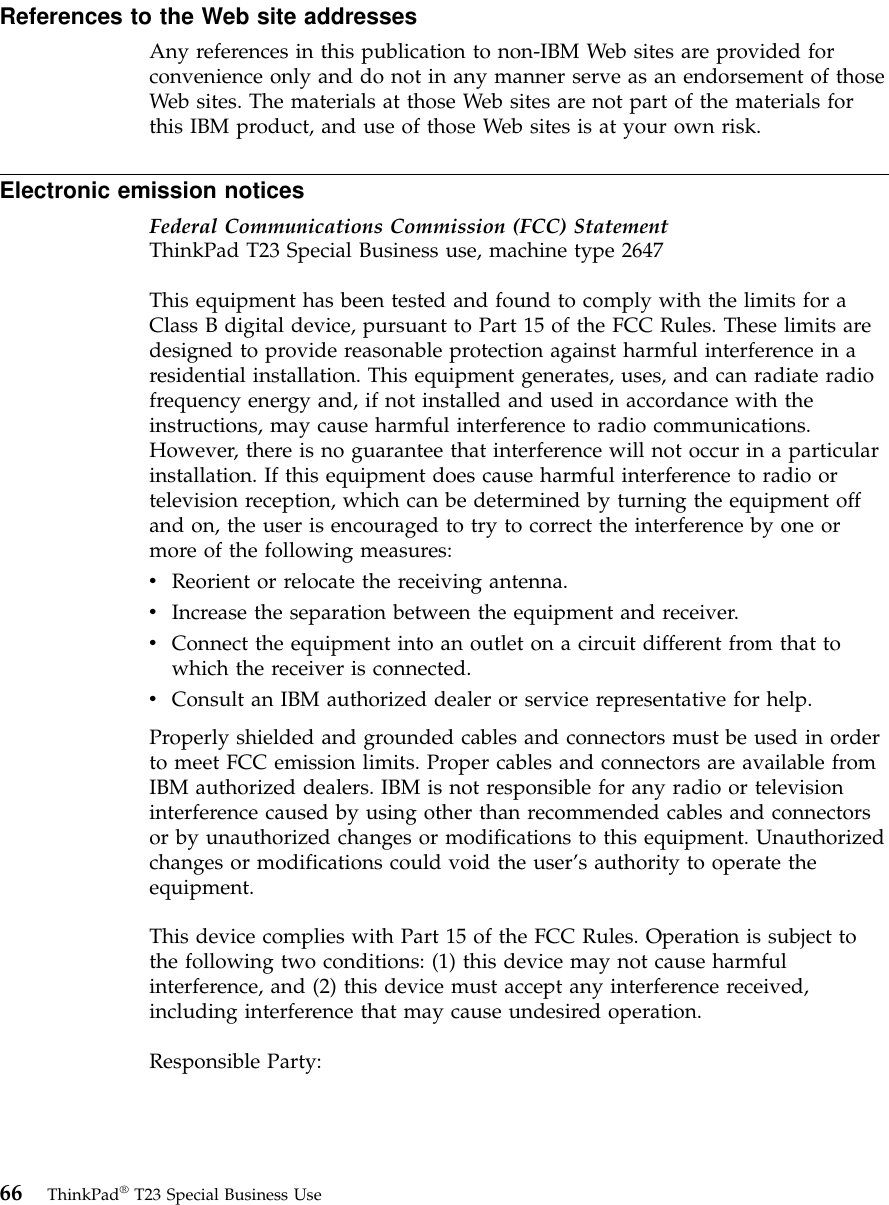References to the Web site addressesAny references in this publication to non-IBM Web sites are provided forconvenience only and do not in any manner serve as an endorsement of thoseWeb sites. The materials at those Web sites are not part of the materials forthis IBM product, and use of those Web sites is at your own risk.Electronic emission noticesFederal Communications Commission (FCC) StatementThinkPad T23 Special Business use, machine type 2647This equipment has been tested and found to comply with the limits for aClass B digital device, pursuant to Part 15 of the FCC Rules. These limits aredesigned to provide reasonable protection against harmful interference in aresidential installation. This equipment generates, uses, and can radiate radiofrequency energy and, if not installed and used in accordance with theinstructions, may cause harmful interference to radio communications.However, there is no guarantee that interference will not occur in a particularinstallation. If this equipment does cause harmful interference to radio ortelevision reception, which can be determined by turning the equipment offand on, the user is encouraged to try to correct the interference by one ormore of the following measures:vReorient or relocate the receiving antenna.vIncrease the separation between the equipment and receiver.vConnect the equipment into an outlet on a circuit different from that towhich the receiver is connected.vConsult an IBM authorized dealer or service representative for help.Properly shielded and grounded cables and connectors must be used in orderto meet FCC emission limits. Proper cables and connectors are available fromIBM authorized dealers. IBM is not responsible for any radio or televisioninterference caused by using other than recommended cables and connectorsor by unauthorized changes or modifications to this equipment. Unauthorizedchanges or modifications could void the user’s authority to operate theequipment.This device complies with Part 15 of the FCC Rules. Operation is subject tothe following two conditions: (1) this device may not cause harmfulinterference, and (2) this device must accept any interference received,including interference that may cause undesired operation.Responsible Party:66 ThinkPad®T23 Special Business Use