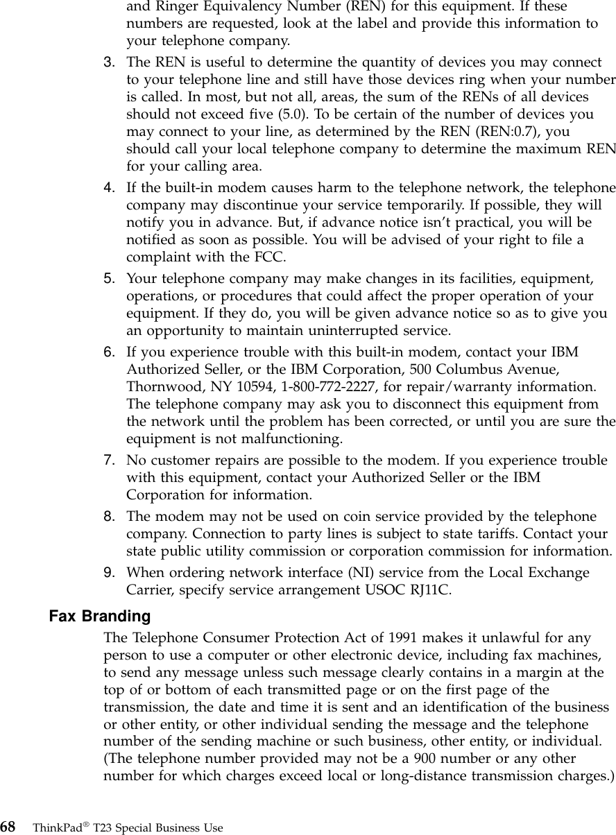 and Ringer Equivalency Number (REN) for this equipment. If thesenumbers are requested, look at the label and provide this information toyour telephone company.3. The REN is useful to determine the quantity of devices you may connectto your telephone line and still have those devices ring when your numberis called. In most, but not all, areas, the sum of the RENs of all devicesshould not exceed five (5.0). To be certain of the number of devices youmay connect to your line, as determined by the REN (REN:0.7), youshould call your local telephone company to determine the maximum RENfor your calling area.4. If the built-in modem causes harm to the telephone network, the telephonecompany may discontinue your service temporarily. If possible, they willnotify you in advance. But, if advance notice isn’t practical, you will benotified as soon as possible. You will be advised of your right to file acomplaint with the FCC.5. Your telephone company may make changes in its facilities, equipment,operations, or procedures that could affect the proper operation of yourequipment. If they do, you will be given advance notice so as to give youan opportunity to maintain uninterrupted service.6. If you experience trouble with this built-in modem, contact your IBMAuthorized Seller, or the IBM Corporation, 500 Columbus Avenue,Thornwood, NY 10594, 1-800-772-2227, for repair/warranty information.The telephone company may ask you to disconnect this equipment fromthe network until the problem has been corrected, or until you are sure theequipment is not malfunctioning.7. No customer repairs are possible to the modem. If you experience troublewith this equipment, contact your Authorized Seller or the IBMCorporation for information.8. The modem may not be used on coin service provided by the telephonecompany. Connection to party lines is subject to state tariffs. Contact yourstate public utility commission or corporation commission for information.9. When ordering network interface (NI) service from the Local ExchangeCarrier, specify service arrangement USOC RJ11C.Fax BrandingThe Telephone Consumer Protection Act of 1991 makes it unlawful for anyperson to use a computer or other electronic device, including fax machines,to send any message unless such message clearly contains in a margin at thetop of or bottom of each transmitted page or on the first page of thetransmission, the date and time it is sent and an identification of the businessor other entity, or other individual sending the message and the telephonenumber of the sending machine or such business, other entity, or individual.(The telephone number provided may not be a 900 number or any othernumber for which charges exceed local or long-distance transmission charges.)68 ThinkPad®T23 Special Business Use