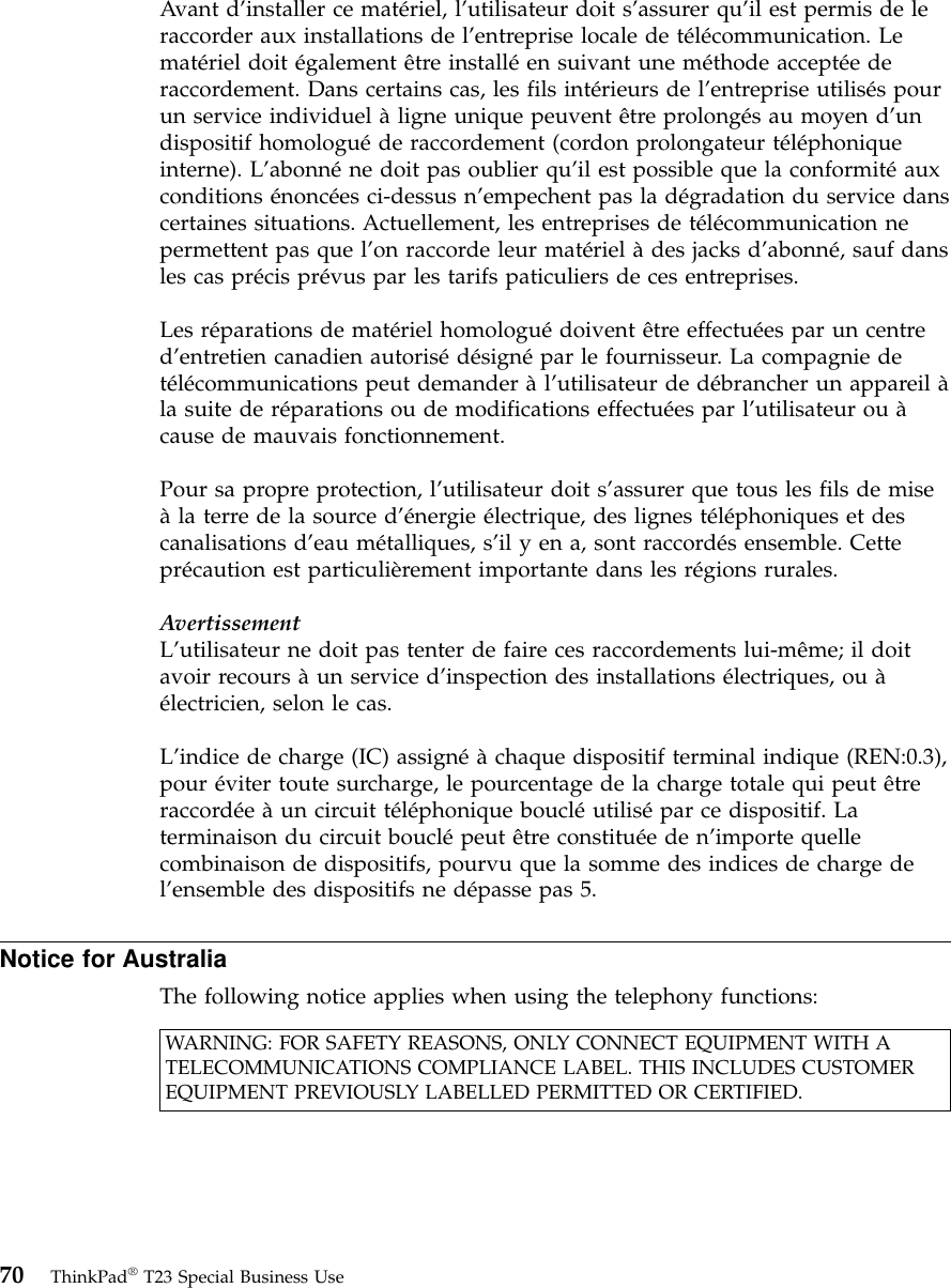 Avant d’installer ce matériel, l’utilisateur doit s’assurer qu’il est permis de leraccorder aux installations de l’entreprise locale de télécommunication. Lematériel doit également être installéen suivant une méthode acceptéederaccordement. Dans certains cas, les fils intérieurs de l’entreprise utilisés pourun service individuel àligne unique peuvent être prolongés au moyen d’undispositif homologuéde raccordement (cordon prolongateur téléphoniqueinterne). L’abonnéne doit pas oublier qu’il est possible que la conformitéauxconditions énoncées ci-dessus n’empechent pas la dégradation du service danscertaines situations. Actuellement, les entreprises de télécommunication nepermettent pas que l’on raccorde leur matériel àdes jacks d’abonné, sauf dansles cas précis prévus par les tarifs paticuliers de ces entreprises.Les réparations de matériel homologuédoivent être effectuées par un centred’entretien canadien autorisédésignépar le fournisseur. La compagnie detélécommunications peut demander àl’utilisateur de débrancher un appareil àla suite de réparations ou de modifications effectuées par l’utilisateur ou àcause de mauvais fonctionnement.Pour sa propre protection, l’utilisateur doit s’assurer que tous les fils de miseàla terre de la source d’énergie électrique, des lignes téléphoniques et descanalisations d’eau métalliques, s’il y en a, sont raccordés ensemble. Cetteprécaution est particulièrement importante dans les régions rurales.AvertissementL’utilisateur ne doit pas tenter de faire ces raccordements lui-même; il doitavoir recours àun service d’inspection des installations électriques, ou àélectricien, selon le cas.L’indice de charge (IC) assignéàchaque dispositif terminal indique (REN:0.3),pour éviter toute surcharge, le pourcentage de la charge totale qui peut êtreraccordéeàun circuit téléphonique boucléutilisépar ce dispositif. Laterminaison du circuit bouclépeut être constituéeden’importe quellecombinaison de dispositifs, pourvu que la somme des indices de charge del’ensemble des dispositifs ne dépasse pas 5.Notice for AustraliaThe following notice applies when using the telephony functions:WARNING: FOR SAFETY REASONS, ONLY CONNECT EQUIPMENT WITH ATELECOMMUNICATIONS COMPLIANCE LABEL. THIS INCLUDES CUSTOMEREQUIPMENT PREVIOUSLY LABELLED PERMITTED OR CERTIFIED.70 ThinkPad®T23 Special Business Use