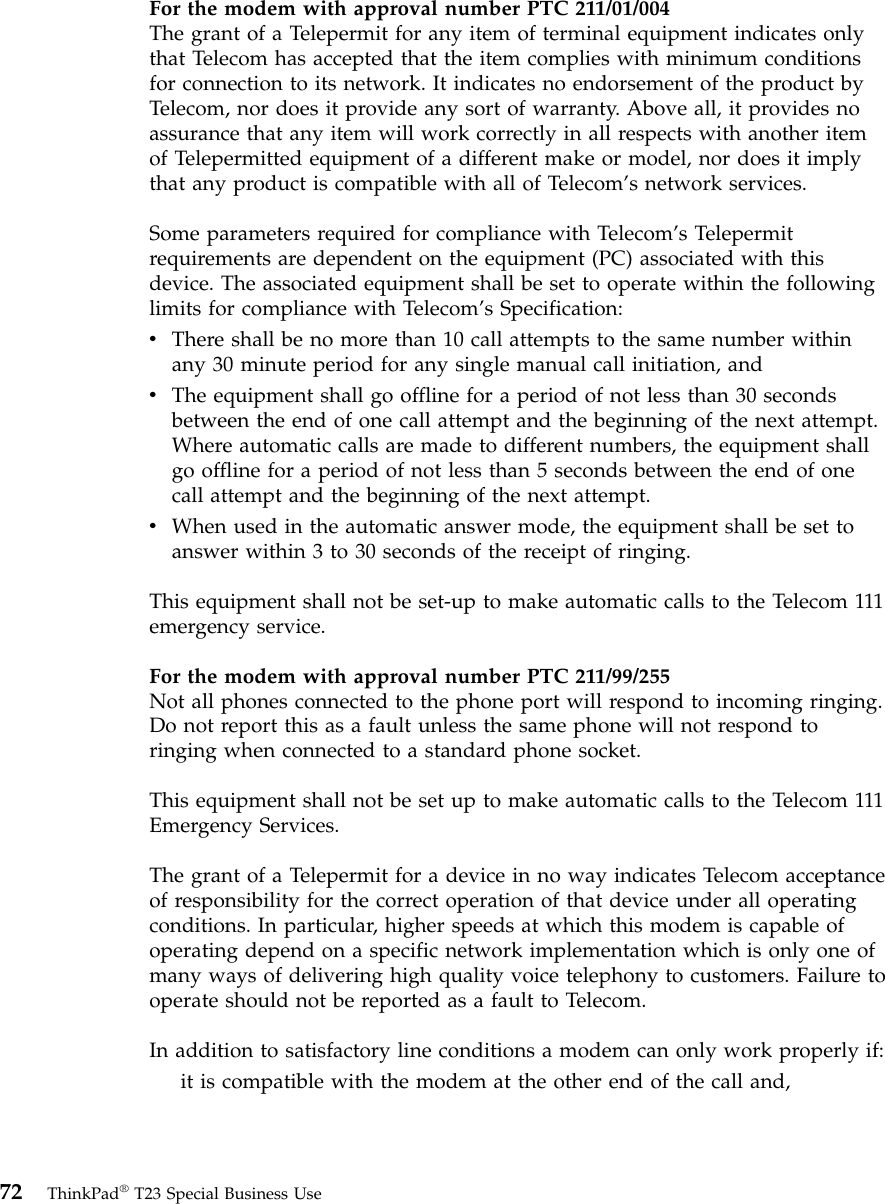 For the modem with approval number PTC 211/01/004The grant of a Telepermit for any item of terminal equipment indicates onlythat Telecom has accepted that the item complies with minimum conditionsfor connection to its network. It indicates no endorsement of the product byTelecom, nor does it provide any sort of warranty. Above all, it provides noassurance that any item will work correctly in all respects with another itemof Telepermitted equipment of a different make or model, nor does it implythat any product is compatible with all of Telecom’s network services.Some parameters required for compliance with Telecom’s Telepermitrequirements are dependent on the equipment (PC) associated with thisdevice. The associated equipment shall be set to operate within the followinglimits for compliance with Telecom’s Specification:vThere shall be no more than 10 call attempts to the same number withinany 30 minute period for any single manual call initiation, andvThe equipment shall go offline for a period of not less than 30 secondsbetween the end of one call attempt and the beginning of the next attempt.Where automatic calls are made to different numbers, the equipment shallgo offline for a period of not less than 5 seconds between the end of onecall attempt and the beginning of the next attempt.vWhen used in the automatic answer mode, the equipment shall be set toanswer within 3 to 30 seconds of the receipt of ringing.This equipment shall not be set-up to make automatic calls to the Telecom 111emergency service.For the modem with approval number PTC 211/99/255Not all phones connected to the phone port will respond to incoming ringing.Do not report this as a fault unless the same phone will not respond toringing when connected to a standard phone socket.This equipment shall not be set up to make automatic calls to the Telecom 111Emergency Services.The grant of a Telepermit for a device in no way indicates Telecom acceptanceof responsibility for the correct operation of that device under all operatingconditions. In particular, higher speeds at which this modem is capable ofoperating depend on a specific network implementation which is only one ofmany ways of delivering high quality voice telephony to customers. Failure tooperate should not be reported as a fault to Telecom.In addition to satisfactory line conditions a modem can only work properly if:it is compatible with the modem at the other end of the call and,72 ThinkPad®T23 Special Business Use