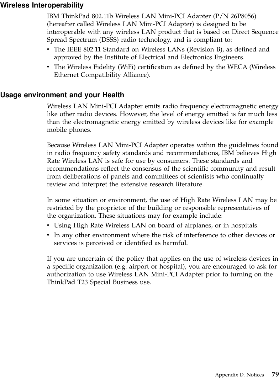 Wireless InteroperabilityIBM ThinkPad 802.11b Wireless LAN Mini-PCI Adapter (P/N 26P8056)(hereafter called Wireless LAN Mini-PCI Adapter) is designed to beinteroperable with any wireless LAN product that is based on Direct SequenceSpread Spectrum (DSSS) radio technology, and is compliant to:vThe IEEE 802.11 Standard on Wireless LANs (Revision B), as defined andapproved by the Institute of Electrical and Electronics Engineers.vThe Wireless Fidelity (WiFi) certification as defined by the WECA (WirelessEthernet Compatibility Alliance).Usage environment and your HealthWireless LAN Mini-PCI Adapter emits radio frequency electromagnetic energylike other radio devices. However, the level of energy emitted is far much lessthan the electromagnetic energy emitted by wireless devices like for examplemobile phones.Because Wireless LAN Mini-PCI Adapter operates within the guidelines foundin radio frequency safety standards and recommendations, IBM believes HighRate Wireless LAN is safe for use by consumers. These standards andrecommendations reflect the consensus of the scientific community and resultfrom deliberations of panels and committees of scientists who continuallyreview and interpret the extensive research literature.In some situation or environment, the use of High Rate Wireless LAN may berestricted by the proprietor of the building or responsible representatives ofthe organization. These situations may for example include:vUsing High Rate Wireless LAN on board of airplanes, or in hospitals.vIn any other environment where the risk of interference to other devices orservices is perceived or identified as harmful.If you are uncertain of the policy that applies on the use of wireless devices ina specific organization (e.g. airport or hospital), you are encouraged to ask forauthorization to use Wireless LAN Mini-PCI Adapter prior to turning on theThinkPad T23 Special Business use.Appendix D. Notices 79