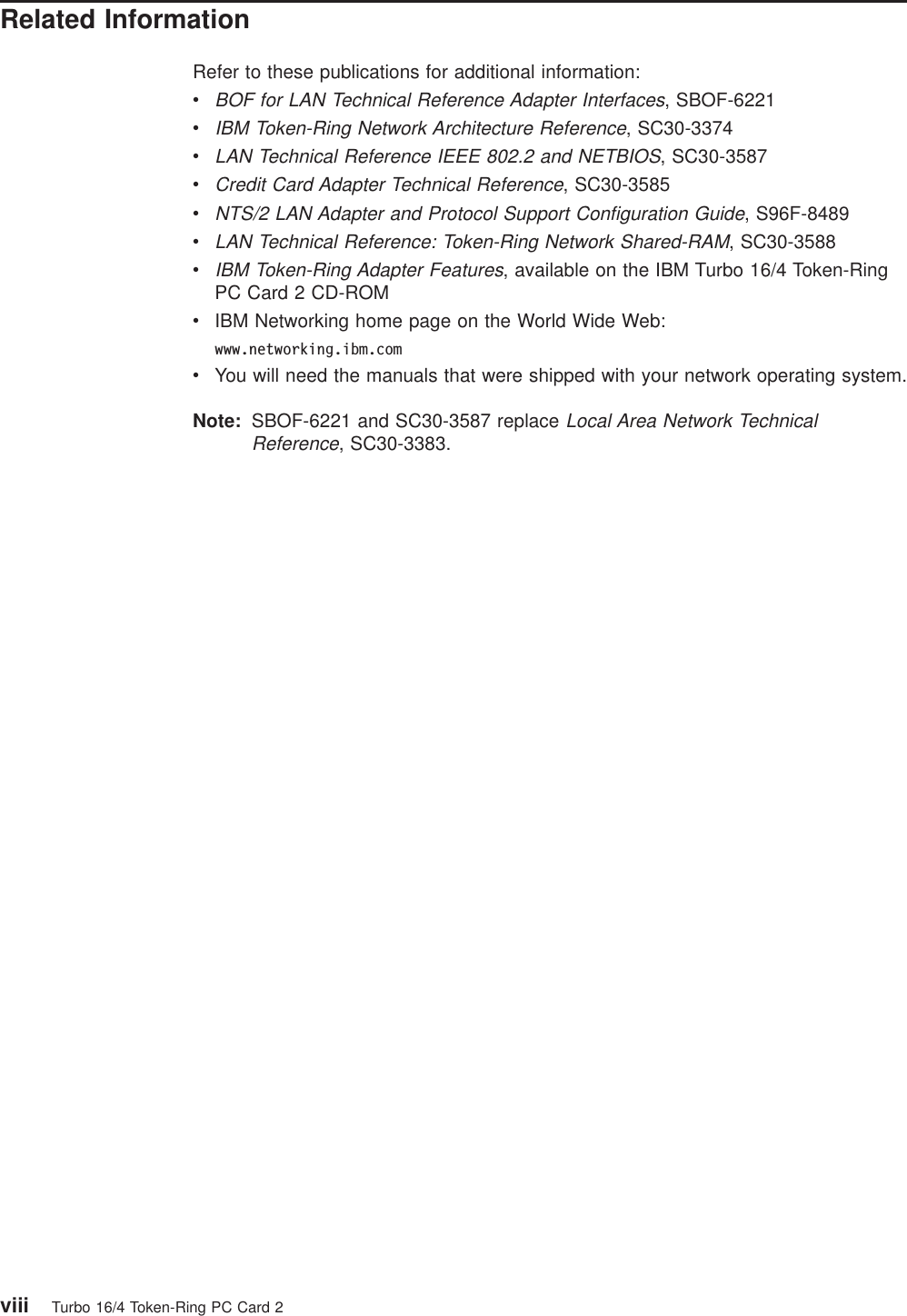 Related InformationRefer to these publications for additional information:vBOF for LAN Technical Reference Adapter Interfaces, SBOF-6221vIBM Token-Ring Network Architecture Reference, SC30-3374vLAN Technical Reference IEEE 802.2 and NETBIOS, SC30-3587vCredit Card Adapter Technical Reference, SC30-3585vNTS/2 LAN Adapter and Protocol Support Configuration Guide, S96F-8489vLAN Technical Reference: Token-Ring Network Shared-RAM, SC30-3588vIBM Token-Ring Adapter Features, available on the IBM Turbo 16/4 Token-RingPC Card 2 CD-ROMvIBM Networking home page on the World Wide Web:www.networking.ibm.comvYou will need the manuals that were shipped with your network operating system.Note: SBOF-6221 and SC30-3587 replaceLocal Area Network TechnicalReference, SC30-3383.viii Turbo 16/4 Token-Ring PC Card 2