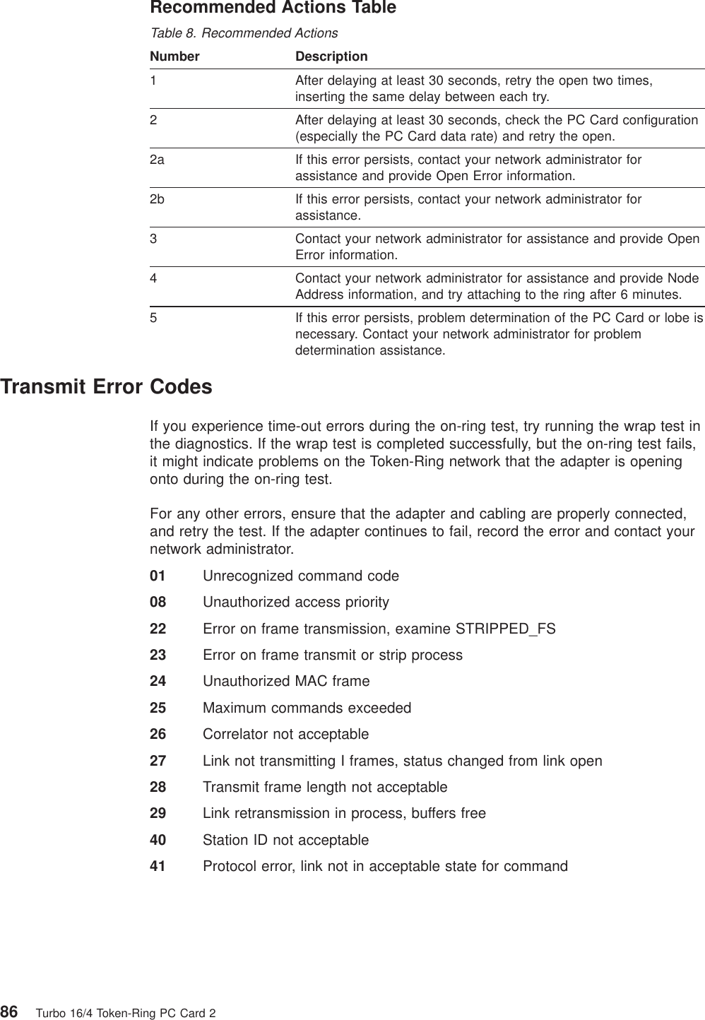 Recommended Actions TableTable 8. Recommended ActionsNumber Description1 After delaying at least 30 seconds, retry the open two times,inserting the same delay between each try.2 After delaying at least 30 seconds, check the PC Card configuration(especially the PC Card data rate) and retry the open.2a If this error persists, contact your network administrator forassistance and provide Open Error information.2b If this error persists, contact your network administrator forassistance.3 Contact your network administrator for assistance and provide OpenError information.4 Contact your network administrator for assistance and provide NodeAddress information, and try attaching to the ring after 6 minutes.5 If this error persists, problem determination of the PC Card or lobe isnecessary. Contact your network administrator for problemdetermination assistance.Transmit Error CodesIf you experience time-out errors during the on-ring test, try running the wrap test inthe diagnostics. If the wrap test is completed successfully, but the on-ring test fails,it might indicate problems on the Token-Ring network that the adapter is openingonto during the on-ring test.For any other errors, ensure that the adapter and cabling are properly connected,and retry the test. If the adapter continues to fail, record the error and contact yournetwork administrator.01 Unrecognized command code08 Unauthorized access priority22 Error on frame transmission, examine STRIPPED_FS23 Error on frame transmit or strip process24 Unauthorized MAC frame25 Maximum commands exceeded26 Correlator not acceptable27 Link not transmitting I frames, status changed from link open28 Transmit frame length not acceptable29 Link retransmission in process, buffers free40 Station ID not acceptable41 Protocol error, link not in acceptable state for command86 Turbo 16/4 Token-Ring PC Card 2