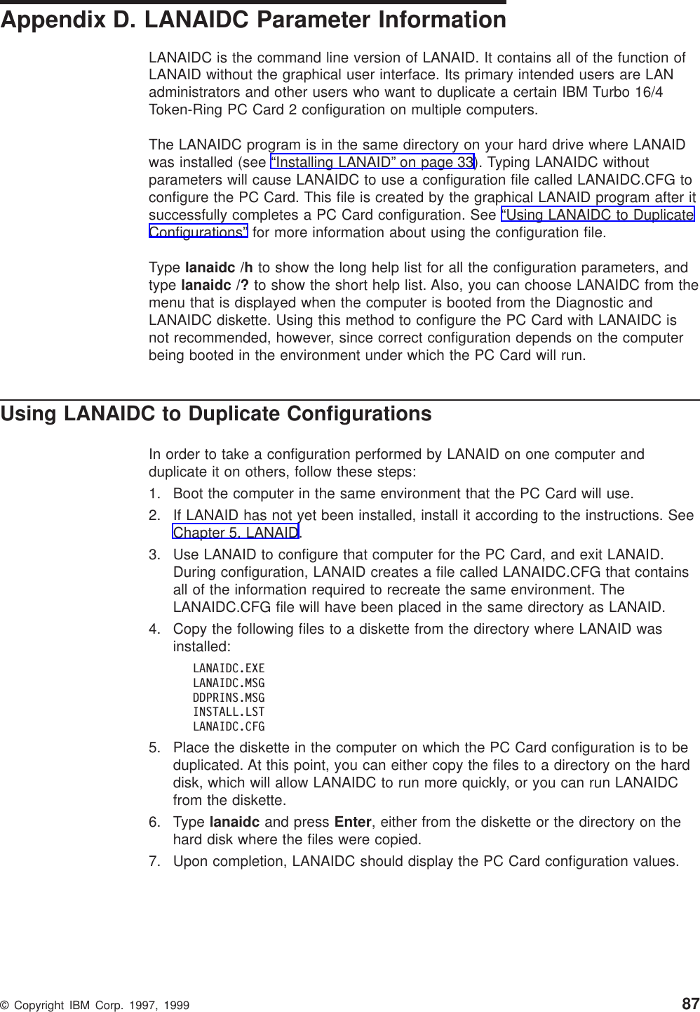 Appendix D. LANAIDC Parameter InformationLANAIDC is the command line version of LANAID. It contains all of the function ofLANAID without the graphical user interface. Its primary intended users are LANadministrators and other users who want to duplicate a certain IBM Turbo 16/4Token-Ring PC Card 2 configuration on multiple computers.The LANAIDC program is in the same directory on your hard drive where LANAIDwas installed (see “Installing LANAID” on page 33). Typing LANAIDC withoutparameters will cause LANAIDC to use a configuration file called LANAIDC.CFG toconfigure the PC Card. This file is created by the graphical LANAID program after itsuccessfully completes a PC Card configuration. See “Using LANAIDC to DuplicateConfigurations” for more information about using the configuration file.Type lanaidc /h to show the long help list for all the configuration parameters, andtype lanaidc /? to show the short help list. Also, you can choose LANAIDC from themenu that is displayed when the computer is booted from the Diagnostic andLANAIDC diskette. Using this method to configure the PC Card with LANAIDC isnot recommended, however, since correct configuration depends on the computerbeing booted in the environment under which the PC Card will run.Using LANAIDC to Duplicate ConfigurationsIn order to take a configuration performed by LANAID on one computer andduplicate it on others, follow these steps:1. Boot the computer in the same environment that the PC Card will use.2. If LANAID has not yet been installed, install it according to the instructions. SeeChapter 5. LANAID.3. Use LANAID to configure that computer for the PC Card, and exit LANAID.During configuration, LANAID creates a file called LANAIDC.CFG that containsall of the information required to recreate the same environment. TheLANAIDC.CFG file will have been placed in the same directory as LANAID.4. Copy the following files to a diskette from the directory where LANAID wasinstalled:LANAIDC.EXELANAIDC.MSGDDPRINS.MSGINSTALL.LSTLANAIDC.CFG5. Place the diskette in the computer on which the PC Card configuration is to beduplicated. At this point, you can either copy the files to a directory on the harddisk, which will allow LANAIDC to run more quickly, or you can run LANAIDCfrom the diskette.6. Type lanaidc and press Enter, either from the diskette or the directory on thehard disk where the files were copied.7. Upon completion, LANAIDC should display the PC Card configuration values.© Copyright IBM Corp. 1997, 1999 87