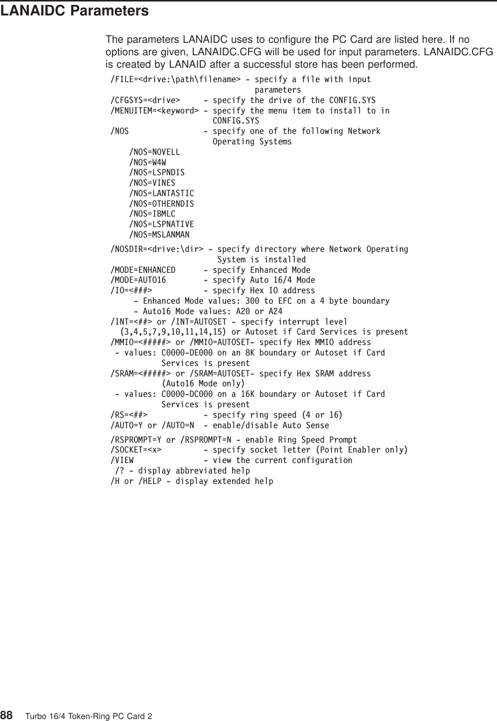 LANAIDC ParametersThe parameters LANAIDC uses to configure the PC Card are listed here. If nooptions are given, LANAIDC.CFG will be used for input parameters. LANAIDC.CFGis created by LANAID after a successful store has been performed./FILE=<drive:\path\filename> - specify a file with inputparameters/CFGSYS=<drive> - specify the drive of the CONFIG.SYS/MENUITEM=<keyword> - specify the menu item to install to inCONFIG.SYS/NOS - specify one of the following NetworkOperating Systems/NOS=NOVELL/NOS=W4W/NOS=LSPNDIS/NOS=VINES/NOS=LANTASTIC/NOS=OTHERNDIS/NOS=IBMLC/NOS=LSPNATIVE/NOS=MSLANMAN/NOSDIR=<drive:\dir> - specify directory where Network OperatingSystem is installed/MODE=ENHANCED - specify Enhanced Mode/MODE=AUTO16 - specify Auto 16/4 Mode/IO=<###> - specify Hex IO address- Enhanced Mode values: 300 to EFC on a 4 byte boundary- Auto16 Mode values: A20 or A24/INT=<##> or /INT=AUTOSET - specify interrupt level(3,4,5,7,9,10,11,14,15) or Autoset if Card Services is present/MMIO=<#####> or /MMIO=AUTOSET- specify Hex MMIO address- values: C0000-DE000 on an 8K boundary or Autoset if CardServices is present/SRAM=<#####> or /SRAM=AUTOSET- specify Hex SRAM address(Auto16 Mode only)- values: C0000-DC000 on a 16K boundary or Autoset if CardServices is present/RS=<##> - specify ring speed (4 or 16)/AUTO=Y or /AUTO=N - enable/disable Auto Sense/RSPROMPT=Y or /RSPROMPT=N - enable Ring Speed Prompt/SOCKET=<x> - specify socket letter (Point Enabler only)/VIEW - view the current configuration/? - display abbreviated help/H or /HELP - display extended help88 Turbo 16/4 Token-Ring PC Card 2