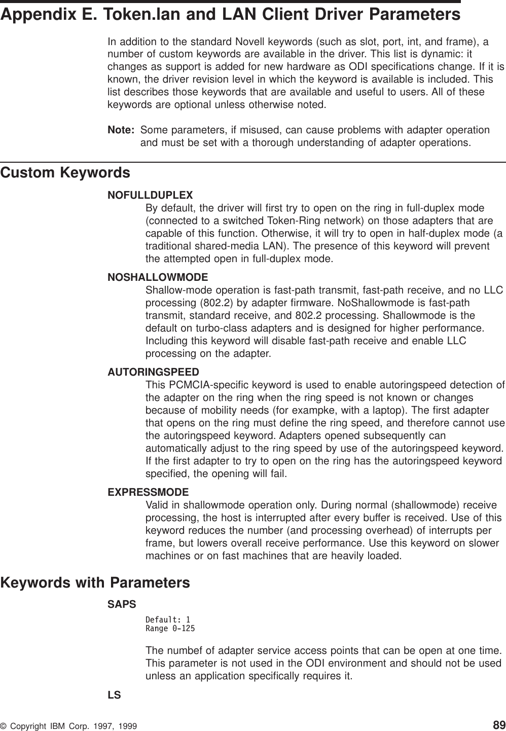Appendix E. Token.lan and LAN Client Driver ParametersIn addition to the standard Novell keywords (such as slot, port, int, and frame), anumber of custom keywords are available in the driver. This list is dynamic: itchanges as support is added for new hardware as ODI specifications change. If it isknown, the driver revision level in which the keyword is available is included. Thislist describes those keywords that are available and useful to users. All of thesekeywords are optional unless otherwise noted.Note: Some parameters, if misused, can cause problems with adapter operationand must be set with a thorough understanding of adapter operations.Custom KeywordsNOFULLDUPLEXBy default, the driver will first try to open on the ring in full-duplex mode(connected to a switched Token-Ring network) on those adapters that arecapable of this function. Otherwise, it will try to open in half-duplex mode (atraditional shared-media LAN). The presence of this keyword will preventthe attempted open in full-duplex mode.NOSHALLOWMODEShallow-mode operation is fast-path transmit, fast-path receive, and no LLCprocessing (802.2) by adapter firmware. NoShallowmode is fast-pathtransmit, standard receive, and 802.2 processing. Shallowmode is thedefault on turbo-class adapters and is designed for higher performance.Including this keyword will disable fast-path receive and enable LLCprocessing on the adapter.AUTORINGSPEEDThis PCMCIA-specific keyword is used to enable autoringspeed detection ofthe adapter on the ring when the ring speed is not known or changesbecause of mobility needs (for exampke, with a laptop). The first adapterthat opens on the ring must define the ring speed, and therefore cannot usethe autoringspeed keyword. Adapters opened subsequently canautomatically adjust to the ring speed by use of the autoringspeed keyword.If the first adapter to try to open on the ring has the autoringspeed keywordspecified, the opening will fail.EXPRESSMODEValid in shallowmode operation only. During normal (shallowmode) receiveprocessing, the host is interrupted after every buffer is received. Use of thiskeyword reduces the number (and processing overhead) of interrupts perframe, but lowers overall receive performance. Use this keyword on slowermachines or on fast machines that are heavily loaded.Keywords with ParametersSAPSDefault: 1Range 0-125The numbef of adapter service access points that can be open at one time.This parameter is not used in the ODI environment and should not be usedunless an application specifically requires it.LS© Copyright IBM Corp. 1997, 1999 89