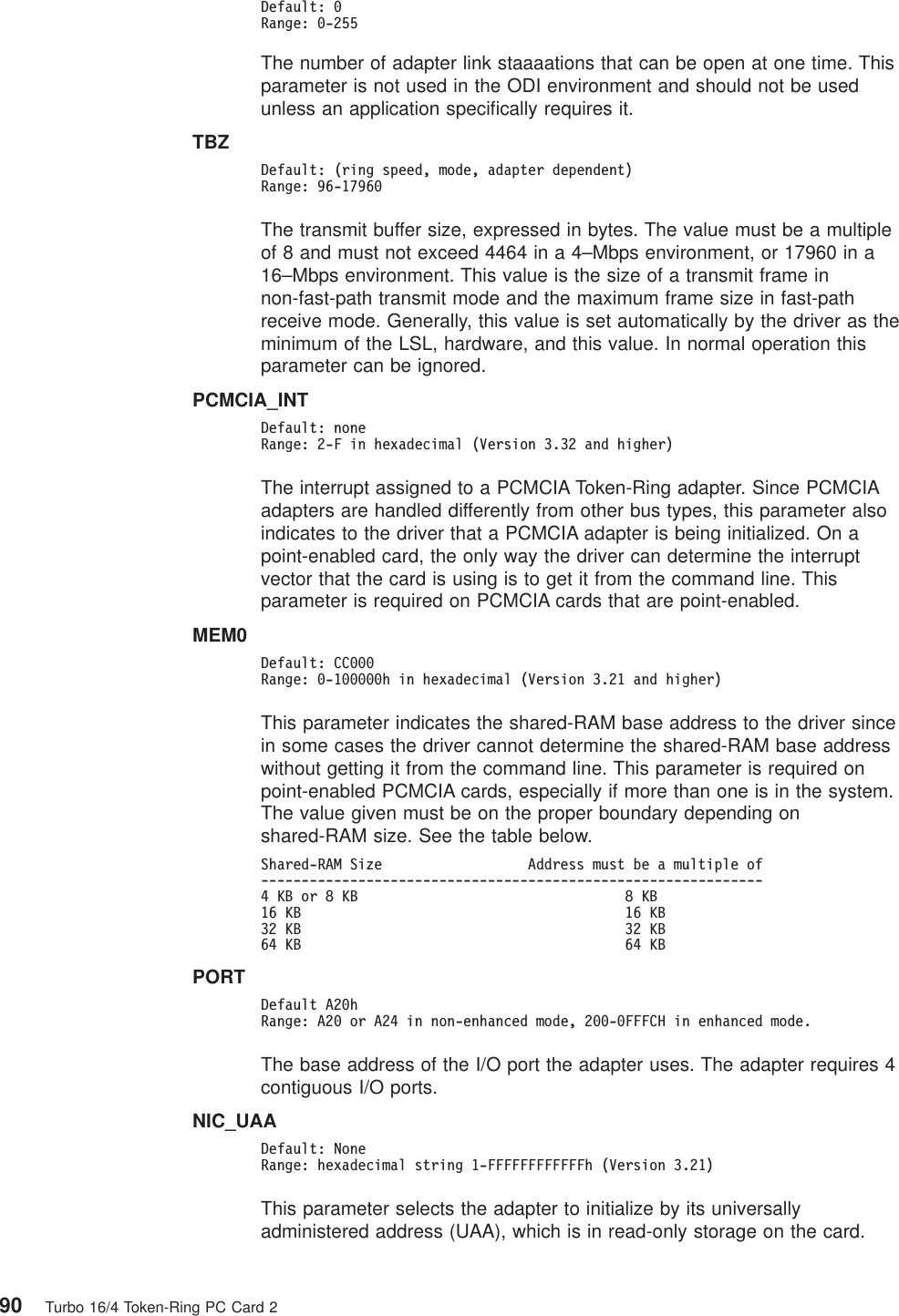 Default: 0Range: 0-255The number of adapter link staaaations that can be open at one time. Thisparameter is not used in the ODI environment and should not be usedunless an application specifically requires it.TBZDefault: (ring speed, mode, adapter dependent)Range: 96-17960The transmit buffer size, expressed in bytes. The value must be a multipleof 8 and must not exceed 4464 in a 4–Mbps environment, or 17960 in a16–Mbps environment. This value is the size of a transmit frame innon-fast-path transmit mode and the maximum frame size in fast-pathreceive mode. Generally, this value is set automatically by the driver as theminimum of the LSL, hardware, and this value. In normal operation thisparameter can be ignored.PCMCIA_INTDefault: noneRange: 2-F in hexadecimal (Version 3.32 and higher)The interrupt assigned to a PCMCIA Token-Ring adapter. Since PCMCIAadapters are handled differently from other bus types, this parameter alsoindicates to the driver that a PCMCIA adapter is being initialized. On apoint-enabled card, the only way the driver can determine the interruptvector that the card is using is to get it from the command line. Thisparameter is required on PCMCIA cards that are point-enabled.MEM0Default: CC000Range: 0-100000h in hexadecimal (Version 3.21 and higher)This parameter indicates the shared-RAM base address to the driver sincein some cases the driver cannot determine the shared-RAM base addresswithout getting it from the command line. This parameter is required onpoint-enabled PCMCIA cards, especially if more than one is in the system.The value given must be on the proper boundary depending onshared-RAM size. See the table below.Shared-RAM Size Address must be a multiple of--------------------------------------------------------------4KBor8KB 8KB16 KB 16 KB32 KB 32 KB64 KB 64 KBPORTDefault A20hRange: A20 or A24 in non-enhanced mode, 200-0FFFCH in enhanced mode.The base address of the I/O port the adapter uses. The adapter requires 4contiguous I/O ports.NIC_UAADefault: NoneRange: hexadecimal string 1-FFFFFFFFFFFFh (Version 3.21)This parameter selects the adapter to initialize by its universallyadministered address (UAA), which is in read-only storage on the card.90 Turbo 16/4 Token-Ring PC Card 2