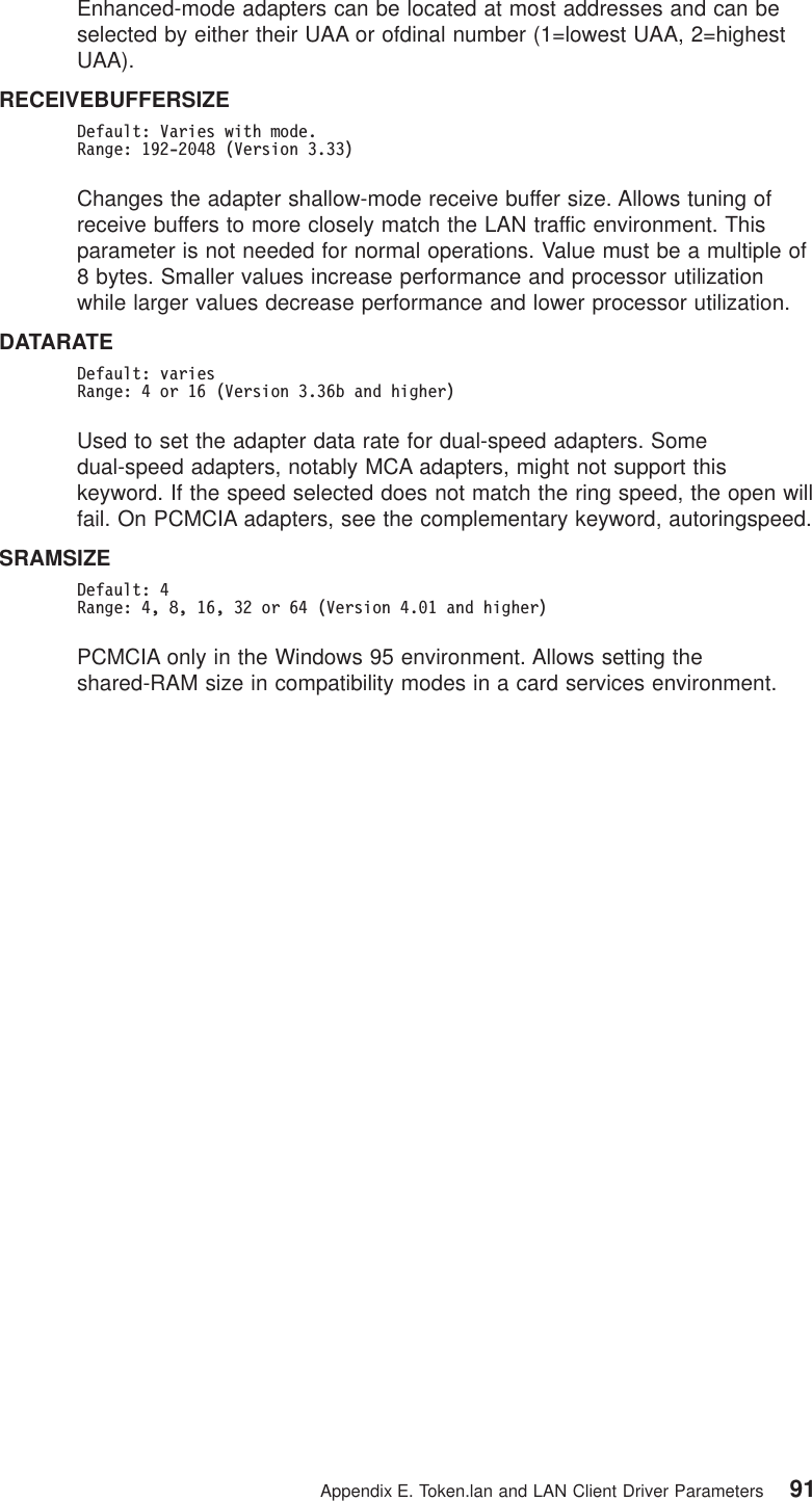 Enhanced-mode adapters can be located at most addresses and can beselected by either their UAA or ofdinal number (1=lowest UAA, 2=highestUAA).RECEIVEBUFFERSIZEDefault: Varies with mode.Range: 192-2048 (Version 3.33)Changes the adapter shallow-mode receive buffer size. Allows tuning ofreceive buffers to more closely match the LAN traffic environment. Thisparameter is not needed for normal operations. Value must be a multiple of8 bytes. Smaller values increase performance and processor utilizationwhile larger values decrease performance and lower processor utilization.DATARATEDefault: variesRange: 4 or 16 (Version 3.36b and higher)Used to set the adapter data rate for dual-speed adapters. Somedual-speed adapters, notably MCA adapters, might not support thiskeyword. If the speed selected does not match the ring speed, the open willfail. On PCMCIA adapters, see the complementary keyword, autoringspeed.SRAMSIZEDefault: 4Range: 4, 8, 16, 32 or 64 (Version 4.01 and higher)PCMCIA only in the Windows 95 environment. Allows setting theshared-RAM size in compatibility modes in a card services environment.Appendix E. Token.lan and LAN Client Driver Parameters 91