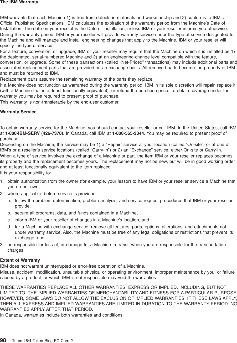 The IBM WarrantyIBM warrants that each Machine 1) is free from defects in materials and workmanship and 2) conforms to IBM’sOfficial Published Specifications. IBM calculates the expiration of the warranty period from the Machine’s Date ofInstallation. The date on your receipt is the Date of Installation, unless IBM or your reseller informs you otherwise.During the warranty period, IBM or your reseller will provide warranty service under the type of service designated forthe Machine and will manage and install engineering changes that apply to the Machine. IBM or your reseller willspecify the type of service.For a feature, conversion, or upgrade, IBM or your reseller may require that the Machine on which it is installed be 1)the designated, serial-numbered Machine and 2) at an engineering-change level compatible with the feature,conversion, or upgrade. Some of these transactions (called “Net-Priced” transactions) may include additional parts andassociated replacement parts that are provided on an exchange basis. All removed parts become the property of IBMand must be returned to IBM.Replacement parts assume the remaining warranty of the parts they replace.If a Machine does not function as warranted during the warranty period, IBM in its sole discretion will repair, replace it(with a Machine that is at least functionally equivalent), or refund the purchase price. To obtain coverage under thewarranty you may be required to present proof of purchase.This warranty is non-transferable by the end-user customer.Warranty ServiceTo obtain warranty service for the Machine, you should contact your reseller or call IBM. In the United States, call IBMat 1-800-IBM-SERV (426-7378). In Canada, call IBM at 1-800-565-3344. You may be required to present proof ofpurchase.Depending on the Machine, the service may be 1) a “Repair” service at your location (called “On-site”) or at one ofIBM’s or a reseller’s service locations (called “Carry-in”) or 2) an “Exchange” service, either On-site or Carry-in.When a type of service involves the exchange of a Machine or part, the item IBM or your reseller replaces becomesits property and the replacement becomes yours. The replacement may not be new, but will be in good working orderand at least functionally equivalent to the item replaced.It is your responsibility to:1. obtain authorization from the owner (for example, your lessor) to have IBM or your reseller service a Machine thatyou do not own;2. where applicable, before service is provided —a. follow the problem determination, problem analysis, and service request procedures that IBM or your resellerprovide,b. secure all programs, data, and funds contained in a Machine,c. inform IBM or your reseller of changes in a Machine’s location, andd. for a Machine with exchange service, remove all features, parts, options, alterations, and attachments notunder warranty service. Also, the Machine must be free of any legal obligations or restrictions that prevent itsexchange; and3. be responsible for loss of, or damage to, a Machine in transit when you are responsible for the transportationcharges.Extent of WarrantyIBM does not warrant uninterrupted or error-free operation of a Machine.Misuse, accident, modification, unsuitable physical or operating environment, improper maintenance by you, or failurecaused by a product for which IBM is not responsible may void the warranties.THESE WARRANTIES REPLACE ALL OTHER WARRANTIES, EXPRESS OR IMPLIED, INCLUDING, BUT NOTLIMITED TO, THE IMPLIED WARRANTIES OF MERCHANTABILITY AND FITNESS FOR A PARTICULAR PURPOSE.HOWEVER, SOME LAWS DO NOT ALLOW THE EXCLUSION OF IMPLIED WARRANTIES. IF THESE LAWS APPLY,THEN ALL EXPRESS AND IMPLIED WARRANTIES ARE LIMITED IN DURATION TO THE WARRANTY PERIOD. NOWARRANTIES APPLY AFTER THAT PERIOD.In Canada, warranties include both warranties and conditions.98 Turbo 16/4 Token-Ring PC Card 2