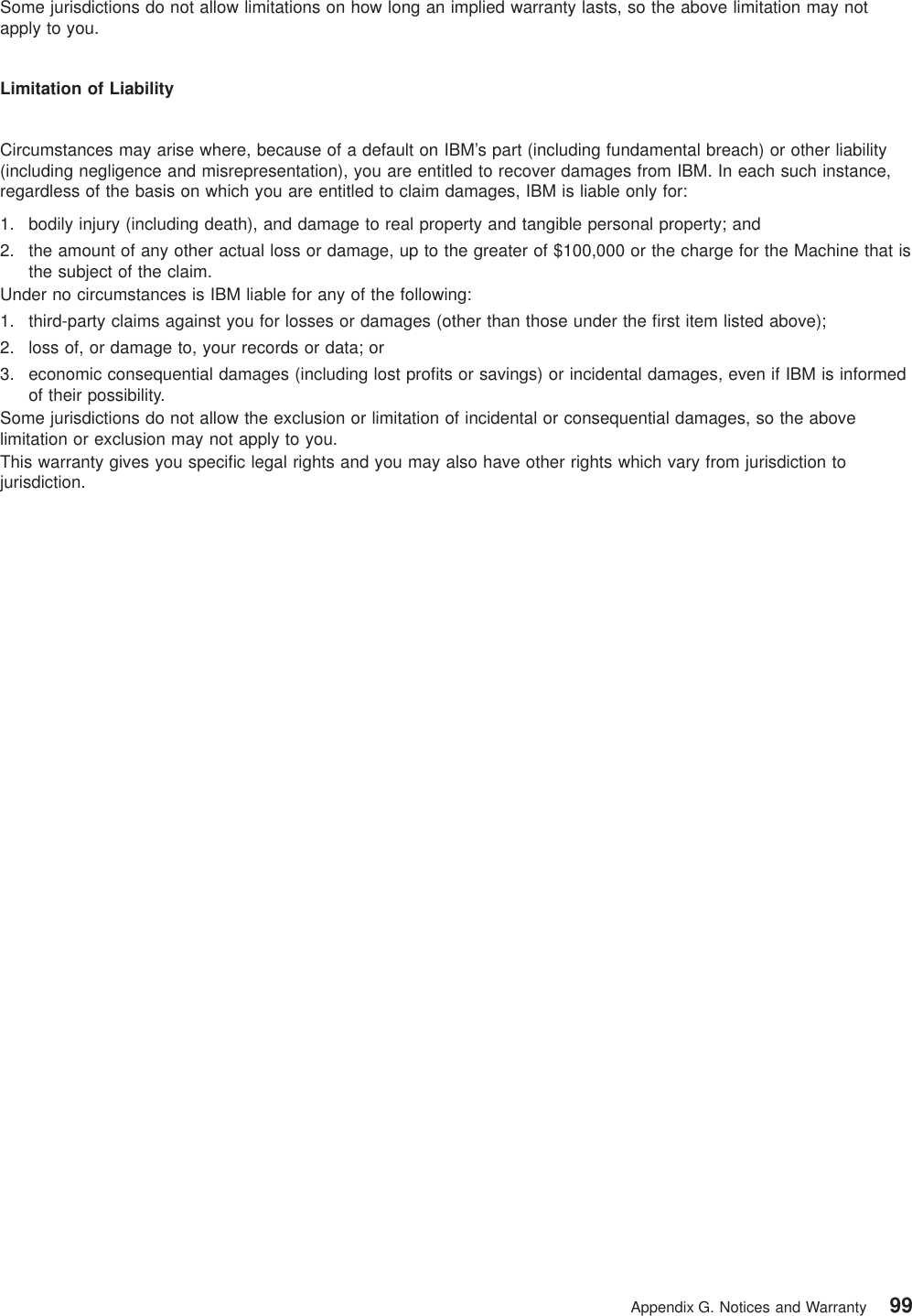 Some jurisdictions do not allow limitations on how long an implied warranty lasts, so the above limitation may notapply to you.Limitation of LiabilityCircumstances may arise where, because of a default on IBM’s part (including fundamental breach) or other liability(including negligence and misrepresentation), you are entitled to recover damages from IBM. In each such instance,regardless of the basis on which you are entitled to claim damages, IBM is liable only for:1. bodily injury (including death), and damage to real property and tangible personal property; and2. the amount of any other actual loss or damage, up to the greater of $100,000 or the charge for the Machine that isthe subject of the claim.Under no circumstances is IBM liable for any of the following:1. third-party claims against you for losses or damages (other than those under the first item listed above);2. loss of, or damage to, your records or data; or3. economic consequential damages (including lost profits or savings) or incidental damages, even if IBM is informedof their possibility.Some jurisdictions do not allow the exclusion or limitation of incidental or consequential damages, so the abovelimitation or exclusion may not apply to you.This warranty gives you specific legal rights and you may also have other rights which vary from jurisdiction tojurisdiction.Appendix G. Notices and Warranty 99