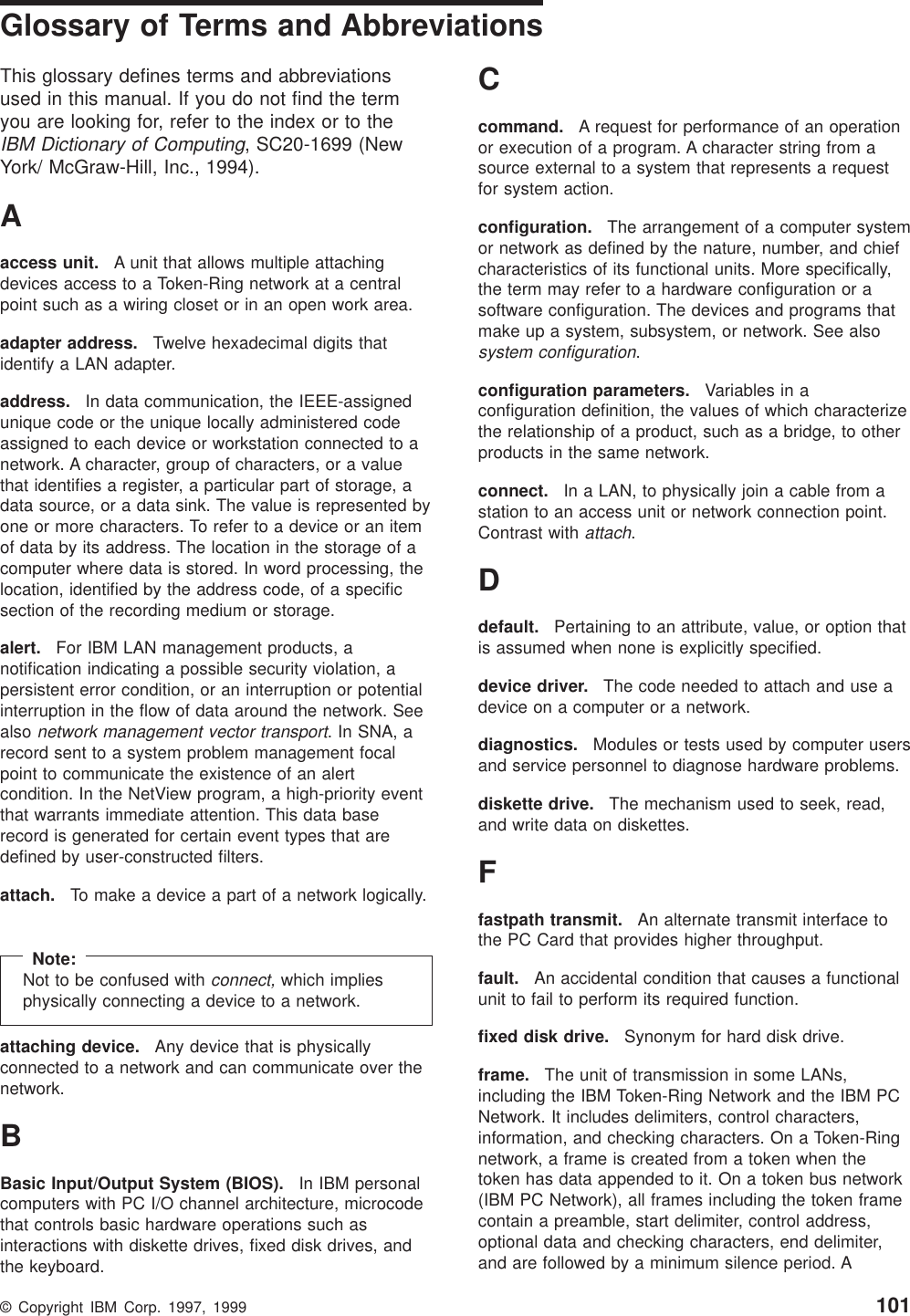 Glossary of Terms and AbbreviationsThis glossary defines terms and abbreviationsused in this manual. If you do not find the termyou are looking for, refer to the index or to theIBM Dictionary of Computing, SC20-1699 (NewYork/ McGraw-Hill, Inc., 1994).Aaccess unit. A unit that allows multiple attachingdevices access to a Token-Ring network at a centralpoint such as a wiring closet or in an open work area.adapter address. Twelve hexadecimal digits thatidentify a LAN adapter.address. In data communication, the IEEE-assignedunique code or the unique locally administered codeassigned to each device or workstation connected to anetwork. A character, group of characters, or a valuethat identifies a register, a particular part of storage, adata source, or a data sink. The value is represented byone or more characters. To refer to a device or an itemof data by its address. The location in the storage of acomputer where data is stored. In word processing, thelocation, identified by the address code, of a specificsection of the recording medium or storage.alert. For IBM LAN management products, anotification indicating a possible security violation, apersistent error condition, or an interruption or potentialinterruption in the flow of data around the network. Seealsonetwork management vector transport.InSNA,arecord sent to a system problem management focalpoint to communicate the existence of an alertcondition. In the NetView program, a high-priority eventthat warrants immediate attention. This data baserecord is generated for certain event types that aredefined by user-constructed filters.attach. To make a device a part of a network logically.Note:Not to be confused withconnect,which impliesphysically connecting a device to a network.attaching device. Any device that is physicallyconnected to a network and can communicate over thenetwork.BBasic Input/Output System (BIOS). In IBM personalcomputers with PC I/O channel architecture, microcodethat controls basic hardware operations such asinteractions with diskette drives, fixed disk drives, andthe keyboard.Ccommand. A request for performance of an operationor execution of a program. A character string from asource external to a system that represents a requestfor system action.configuration. The arrangement of a computer systemor network as defined by the nature, number, and chiefcharacteristics of its functional units. More specifically,the term may refer to a hardware configuration or asoftware configuration. The devices and programs thatmake up a system, subsystem, or network. See alsosystem configuration.configuration parameters. Variables in aconfiguration definition, the values of which characterizethe relationship of a product, such as a bridge, to otherproducts in the same network.connect. In a LAN, to physically join a cable from astation to an access unit or network connection point.Contrast withattach.Ddefault. Pertaining to an attribute, value, or option thatis assumed when none is explicitly specified.device driver. The code needed to attach and use adevice on a computer or a network.diagnostics. Modules or tests used by computer usersand service personnel to diagnose hardware problems.diskette drive. The mechanism used to seek, read,and write data on diskettes.Ffastpath transmit. An alternate transmit interface tothe PC Card that provides higher throughput.fault. An accidental condition that causes a functionalunit to fail to perform its required function.fixed disk drive. Synonym for hard disk drive.frame. The unit of transmission in some LANs,including the IBM Token-Ring Network and the IBM PCNetwork. It includes delimiters, control characters,information, and checking characters. On a Token-Ringnetwork, a frame is created from a token when thetoken has data appended to it. On a token bus network(IBM PC Network), all frames including the token framecontain a preamble, start delimiter, control address,optional data and checking characters, end delimiter,and are followed by a minimum silence period. A© Copyright IBM Corp. 1997, 1999 101