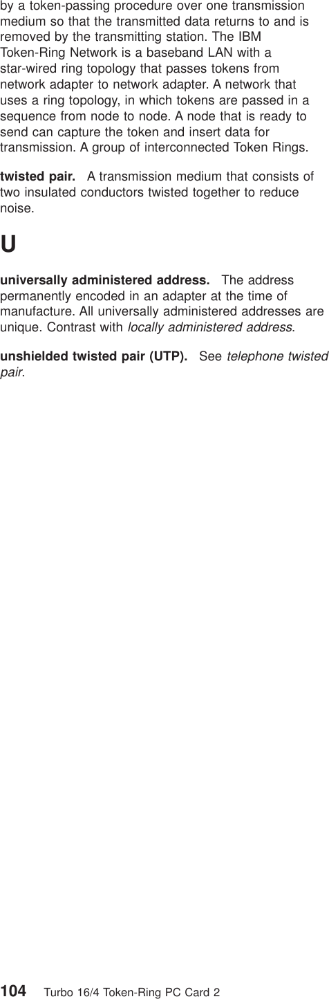 by a token-passing procedure over one transmissionmedium so that the transmitted data returns to and isremoved by the transmitting station. The IBMToken-Ring Network is a baseband LAN with astar-wired ring topology that passes tokens fromnetwork adapter to network adapter. A network thatuses a ring topology, in which tokens are passed in asequence from node to node. A node that is ready tosend can capture the token and insert data fortransmission. A group of interconnected Token Rings.twisted pair. A transmission medium that consists oftwo insulated conductors twisted together to reducenoise.Uuniversally administered address. The addresspermanently encoded in an adapter at the time ofmanufacture. All universally administered addresses areunique. Contrast withlocally administered address.unshielded twisted pair (UTP). Seetelephone twistedpair.104 Turbo 16/4 Token-Ring PC Card 2