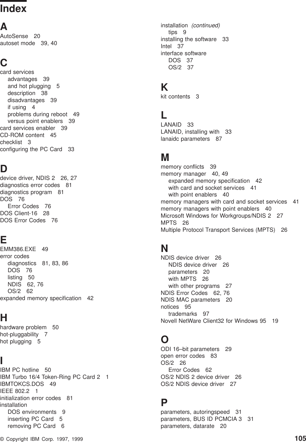 IndexAAutoSense 20autoset mode 39, 40Ccard servicesadvantages 39and hot plugging 5description 38disadvantages 39if using 4problems during reboot 49versus point enablers 39card services enabler 39CD-ROM content 45checklist 3configuring the PC Card 33Ddevice driver, NDIS 2 26, 27diagnostics error codes 81diagnostics program 81DOS 76Error Codes 76DOS Client-16 28DOS Error Codes 76EEMM386.EXE 49error codesdiagnostics 81, 83, 86DOS 76listing 50NDIS 62, 76OS/2 62expanded memory specification 42Hhardware problem 50hot-pluggability 7hot plugging 5IIBM PC hotline 50IBM Turbo 16/4 Token-Ring PC Card 2 1IBMTOKCS.DOS 49IEEE 802.2 1initialization error codes 81installationDOS environments 9inserting PC Card 5removing PC Card 6installation(continued)tips 9installing the software 33Intel 37interface softwareDOS 37OS/2 37Kkit contents 3LLANAID 33LANAID, installing with 33lanaidc parameters 87Mmemory conflicts 39memory manager 40, 49expanded memory specification 42with card and socket services 41with point enablers 40memory managers with card and socket services 41memory managers with point enablers 40Microsoft Windows for Workgroups/NDIS 2 27MPTS 26Multiple Protocol Transport Services (MPTS) 26NNDIS device driver 26NDIS device driver 26parameters 20with MPTS 26with other programs 27NDIS Error Codes 62, 76NDIS MAC parameters 20notices 95trademarks 97Novell NetWare Client32 for Windows 95 19OODI 16–bit parameters 29open error codes 83OS/2 26Error Codes 62OS/2 NDIS 2 device driver 26OS/2 NDIS device driver 27Pparameters, autoringspeed 31parameters, BUS ID PCMCIA 3 31parameters, datarate 20© Copyright IBM Corp. 1997, 1999 105