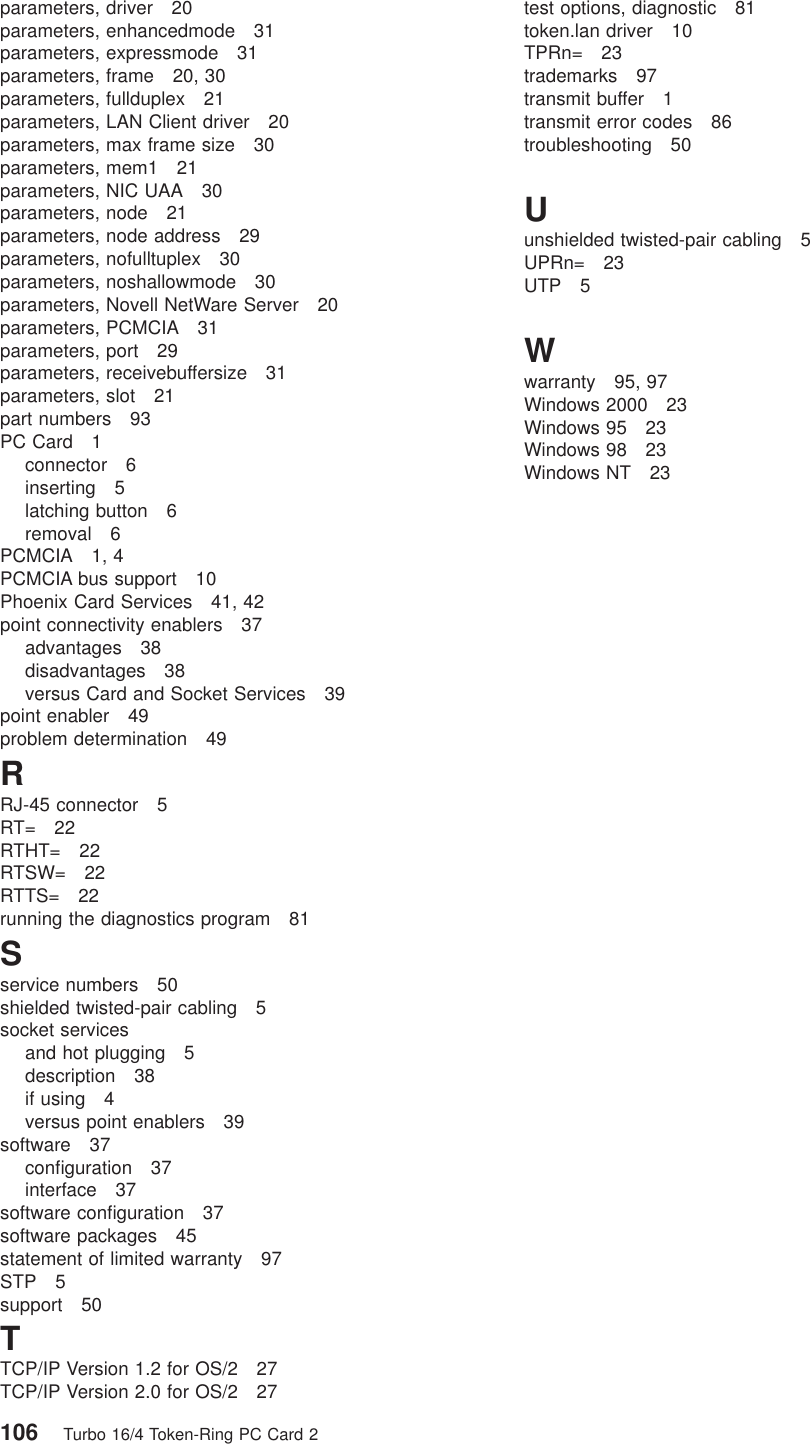 parameters, driver 20parameters, enhancedmode 31parameters, expressmode 31parameters, frame 20, 30parameters, fullduplex 21parameters, LAN Client driver 20parameters, max frame size 30parameters, mem1 21parameters, NIC UAA 30parameters, node 21parameters, node address 29parameters, nofulltuplex 30parameters, noshallowmode 30parameters, Novell NetWare Server 20parameters, PCMCIA 31parameters, port 29parameters, receivebuffersize 31parameters, slot 21part numbers 93PC Card 1connector 6inserting 5latching button 6removal 6PCMCIA 1, 4PCMCIA bus support 10Phoenix Card Services 41, 42point connectivity enablers 37advantages 38disadvantages 38versus Card and Socket Services 39point enabler 49problem determination 49RRJ-45 connector 5RT= 22RTHT= 22RTSW= 22RTTS= 22running the diagnostics program 81Sservice numbers 50shielded twisted-pair cabling 5socket servicesand hot plugging 5description 38if using 4versus point enablers 39software 37configuration 37interface 37software configuration 37software packages 45statement of limited warranty 97STP 5support 50TTCP/IP Version 1.2 for OS/2 27TCP/IP Version 2.0 for OS/2 27test options, diagnostic 81token.lan driver 10TPRn= 23trademarks 97transmit buffer 1transmit error codes 86troubleshooting 50Uunshielded twisted-pair cabling 5UPRn= 23UTP 5Wwarranty 95, 97Windows 2000 23Windows 95 23Windows 98 23Windows NT 23106 Turbo 16/4 Token-Ring PC Card 2