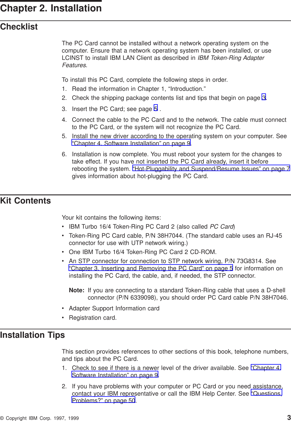 Chapter 2. InstallationChecklistThe PC Card cannot be installed without a network operating system on thecomputer. Ensure that a network operating system has been installed, or useLCINST to install IBM LAN Client as described inIBM Token-Ring AdapterFeatures.To install this PC Card, complete the following steps in order.1. Read the information in Chapter 1, “Introduction.”2. Check the shipping package contents list and tips that begin on page 3.3. Insert the PC Card; see page 5 .4. Connect the cable to the PC Card and to the network. The cable must connectto the PC Card, or the system will not recognize the PC Card.5. Install the new driver according to the operating system on your computer. See“Chapter 4. Software Installation” on page 9.6. Installation is now complete. You must reboot your system for the changes totake effect. If you have not inserted the PC Card already, insert it beforerebooting the system. “Hot-Pluggability and Suspend/Resume Issues” on page 7gives information about hot-plugging the PC Card.Kit ContentsYour kit contains the following items:vIBM Turbo 16/4 Token-Ring PC Card 2 (also calledPC Card)vToken-Ring PC Card cable, P/N 38H7044. (The standard cable uses an RJ-45connector for use with UTP network wiring.)vOne IBM Turbo 16/4 Token-Ring PC Card 2 CD-ROM.vAn STP connector for connection to STP network wiring, P/N 73G8314. See“Chapter 3. Inserting and Removing the PC Card” on page 5 for information oninstalling the PC Card, the cable, and, if needed, the STP connector.Note: If you are connecting to a standard Token-Ring cable that uses a D-shellconnector (P/N 6339098), you should order PC Card cable P/N 38H7046.vAdapter Support Information cardvRegistration card.Installation TipsThis section provides references to other sections of this book, telephone numbers,and tips about the PC Card.1. Check to see if there is a newer level of the driver available. See “Chapter 4.Software Installation” on page 9.2. If you have problems with your computer or PC Card or you need assistance,contact your IBM representative or call the IBM Help Center. See “Questions,Problems?” on page 50.© Copyright IBM Corp. 1997, 1999 3