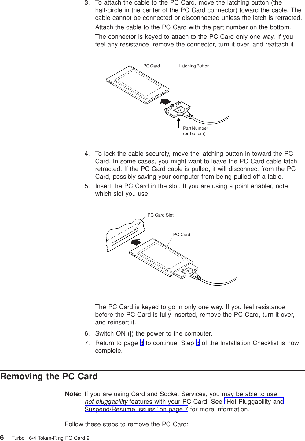 3. To attach the cable to the PC Card, move the latching button (thehalf-circle in the center of the PC Card connector) toward the cable. Thecable cannot be connected or disconnected unless the latch is retracted.Attach the cable to the PC Card with the part number on the bottom.The connector is keyed to attach to the PC Card only one way. If youfeel any resistance, remove the connector, turn it over, and reattach it.Part Number(on bottom)Latching ButtonPC Card4. To lock the cable securely, move the latching button in toward the PCCard. In some cases, you might want to leave the PC Card cable latchretracted. If the PC Card cable is pulled, it will disconnect from the PCCard, possibly saving your computer from being pulled off a table.5. Insert the PC Card in the slot. If you are using a point enabler, notewhich slot you use.PC CardPC Card SlotThe PC Card is keyed to go in only one way. If you feel resistancebefore the PC Card is fully inserted, remove the PC Card, turn it over,and reinsert it.6. Switch ON (|) the power to the computer.7. Return to page 3 to continue. Step 3 of the Installation Checklist is nowcomplete.Removing the PC CardNote: If you are using Card and Socket Services, you may be able to usehot-pluggabilityfeatures with your PC Card. See “Hot-Pluggability andSuspend/Resume Issues” on page 7 for more information.Follow these steps to remove the PC Card:6Turbo 16/4 Token-Ring PC Card 2