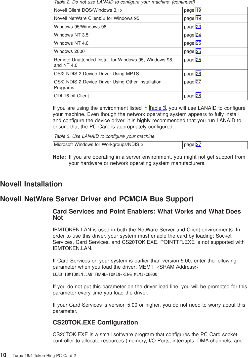 Table 2. Do not use LANAID to configure your machine (continued)Novell Client DOS/Windows 3.1x page 19Novell NetWare Client32 for Windows 95 page 19Windows 95/Windows 98 page 23Windows NT 3.51 page 24Windows NT 4.0 page 25Windows 2000 page 25Remote Unattended Install for Windows 95, Windows 98,and NT 4.0 page 25OS/2 NDIS 2 Device Driver Using MPTS page 26OS/2 NDIS 2 Device Driver Using Other InstallationPrograms page 27ODI 16-bit Client page 28If you are using the environment listed in Table 3, you will use LANAID to configureyour machine. Even though the network operating system appears to fully installand configure the device driver, it is highly recommended that you run LANAID toensure that the PC Card is appropriately configured.Table 3. Use LANAID to configure your machineMicrosoft Windows for Workgroups/NDIS 2 page 27Note: If you are operating in a server environment, you might not get support fromyour hardware or network operating system manufacturers.Novell InstallationNovell NetWare Server Driver and PCMCIA Bus SupportCard Services and Point Enablers: What Works and What DoesNotIBMTOKEN.LAN is used in both the NetWare Server and Client environments. Inorder to use this driver, your system must enable the card by loading: SocketServices, Card Services, and CS20TOK.EXE. POINTTR.EXE is not supported withIBMTOKEN.LAN.If Card Services on your system is earlier than version 5.00, enter the followingparameter when you load the driver: MEM1=<SRAM Address>LOAD IBMTOKEN.LAN FRAME=TOKEN-RING MEM1=C8000If you do not put this parameter on the driver load line, you will be prompted for thisparameter every time you load the driver.If your Card Services is version 5.00 or higher, you do not need to worry about thisparameter.CS20TOK.EXE ConfigurationCS20TOK.EXE is a small software program that configures the PC Card socketcontroller to allocate resources (memory, I/O Ports, interrupts, DMA channels, and10 Turbo 16/4 Token-Ring PC Card 2