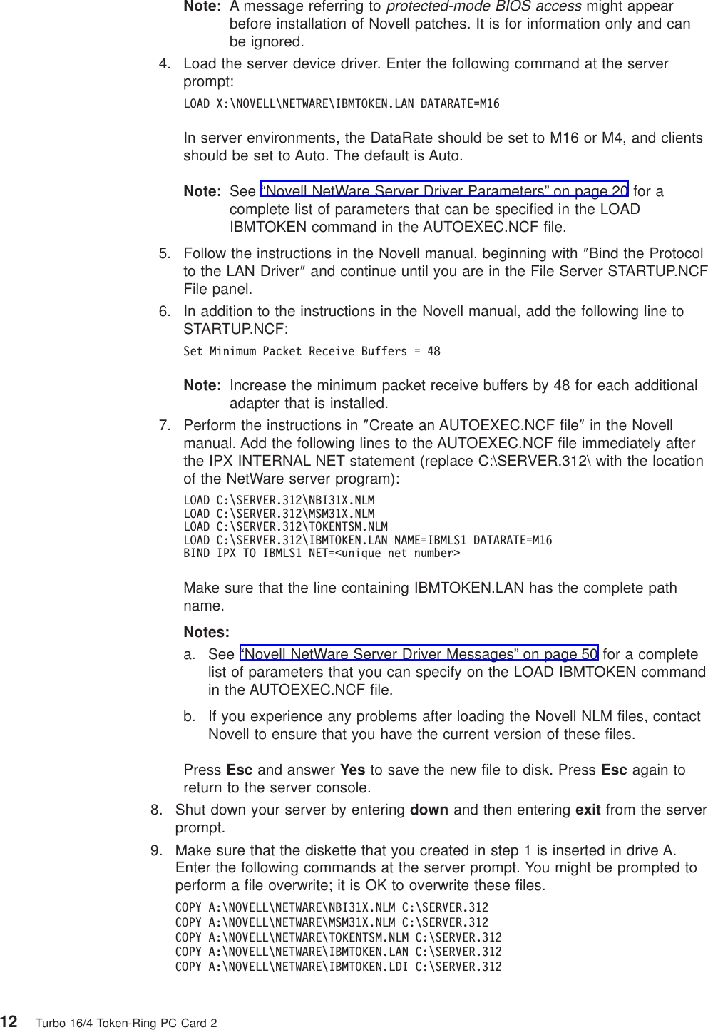Note: A message referring toprotected-mode BIOS accessmight appearbefore installation of Novell patches. It is for information only and canbe ignored.4. Load the server device driver. Enter the following command at the serverprompt:LOAD X:\NOVELL\NETWARE\IBMTOKEN.LAN DATARATE=M16In server environments, the DataRate should be set to M16 or M4, and clientsshould be set to Auto. The default is Auto.Note: See “Novell NetWare Server Driver Parameters” on page 20 for acomplete list of parameters that can be specified in the LOADIBMTOKEN command in the AUTOEXEC.NCF file.5. Follow the instructions in the Novell manual, beginning with ″Bind the Protocolto the LAN Driver″and continue until you are in the File Server STARTUP.NCFFile panel.6. In addition to the instructions in the Novell manual, add the following line toSTARTUP.NCF:Set Minimum Packet Receive Buffers = 48Note: Increase the minimum packet receive buffers by 48 for each additionaladapter that is installed.7. Perform the instructions in ″Create an AUTOEXEC.NCF file″in the Novellmanual. Add the following lines to the AUTOEXEC.NCF file immediately afterthe IPX INTERNAL NET statement (replace C:\SERVER.312\ with the locationof the NetWare server program):LOAD C:\SERVER.312\NBI31X.NLMLOAD C:\SERVER.312\MSM31X.NLMLOAD C:\SERVER.312\TOKENTSM.NLMLOAD C:\SERVER.312\IBMTOKEN.LAN NAME=IBMLS1 DATARATE=M16BIND IPX TO IBMLS1 NET=<unique net number>Make sure that the line containing IBMTOKEN.LAN has the complete pathname.Notes:a. See “Novell NetWare Server Driver Messages” on page 50 for a completelist of parameters that you can specify on the LOAD IBMTOKEN commandin the AUTOEXEC.NCF file.b. If you experience any problems after loading the Novell NLM files, contactNovell to ensure that you have the current version of these files.Press Esc and answer Yes to save the new file to disk. Press Esc again toreturn to the server console.8. Shut down your server by entering down and then entering exit from the serverprompt.9. Make sure that the diskette that you created in step 1 is inserted in drive A.Enter the following commands at the server prompt. You might be prompted toperform a file overwrite; it is OK to overwrite these files.COPY A:\NOVELL\NETWARE\NBI31X.NLM C:\SERVER.312COPY A:\NOVELL\NETWARE\MSM31X.NLM C:\SERVER.312COPY A:\NOVELL\NETWARE\TOKENTSM.NLM C:\SERVER.312COPY A:\NOVELL\NETWARE\IBMTOKEN.LAN C:\SERVER.312COPY A:\NOVELL\NETWARE\IBMTOKEN.LDI C:\SERVER.31212 Turbo 16/4 Token-Ring PC Card 2
