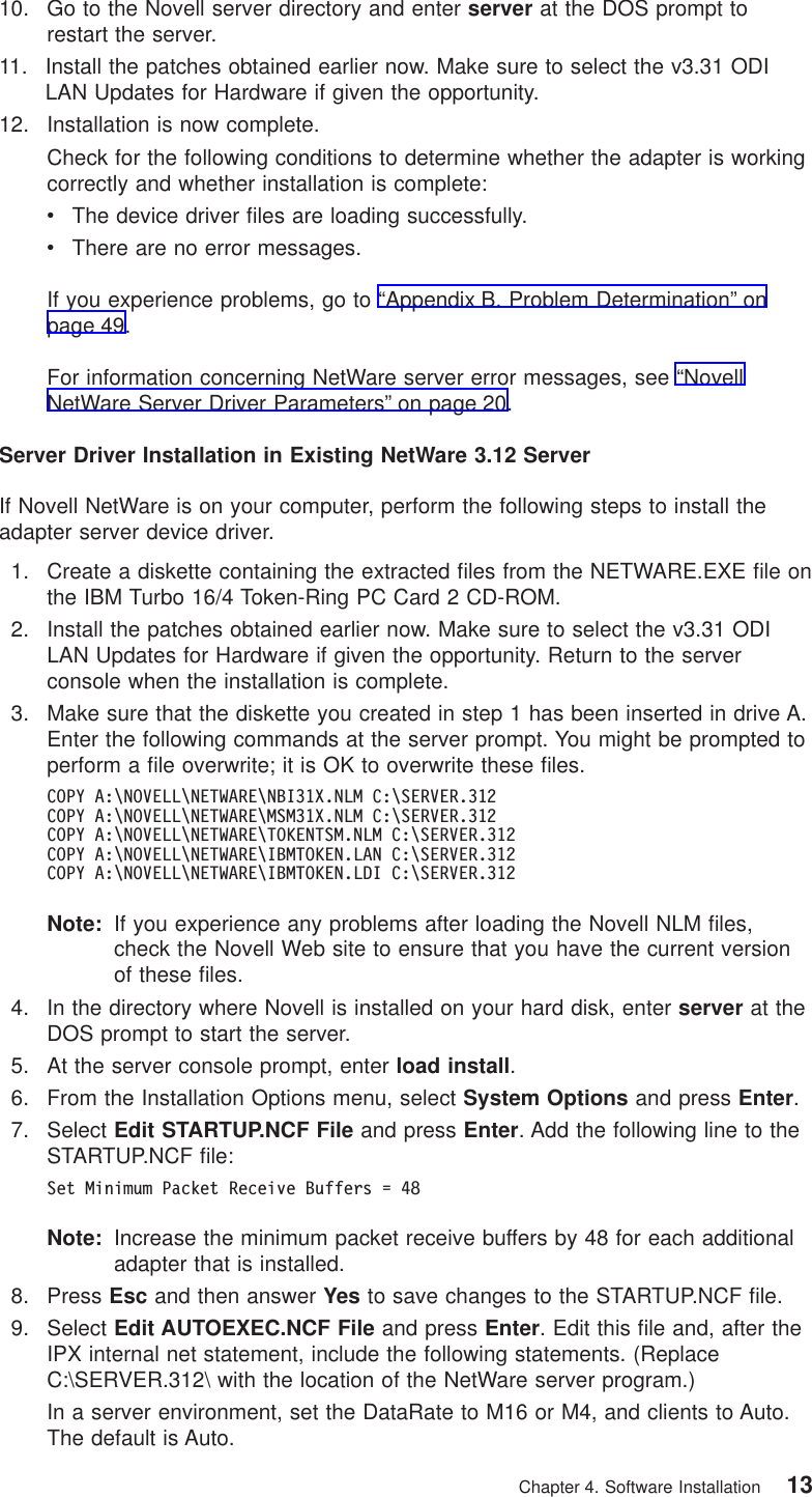 10. Go to the Novell server directory and enter server at the DOS prompt torestart the server.11. Install the patches obtained earlier now. Make sure to select the v3.31 ODILAN Updates for Hardware if given the opportunity.12. Installation is now complete.Check for the following conditions to determine whether the adapter is workingcorrectly and whether installation is complete:vThe device driver files are loading successfully.vThere are no error messages.If you experience problems, go to “Appendix B. Problem Determination” onpage 49.For information concerning NetWare server error messages, see “NovellNetWare Server Driver Parameters” on page 20.Server Driver Installation in Existing NetWare 3.12 ServerIf Novell NetWare is on your computer, perform the following steps to install theadapter server device driver.1. Create a diskette containing the extracted files from the NETWARE.EXE file onthe IBM Turbo 16/4 Token-Ring PC Card 2 CD-ROM.2. Install the patches obtained earlier now. Make sure to select the v3.31 ODILAN Updates for Hardware if given the opportunity. Return to the serverconsole when the installation is complete.3. Make sure that the diskette you created in step 1 has been inserted in drive A.Enter the following commands at the server prompt. You might be prompted toperform a file overwrite; it is OK to overwrite these files.COPY A:\NOVELL\NETWARE\NBI31X.NLM C:\SERVER.312COPY A:\NOVELL\NETWARE\MSM31X.NLM C:\SERVER.312COPY A:\NOVELL\NETWARE\TOKENTSM.NLM C:\SERVER.312COPY A:\NOVELL\NETWARE\IBMTOKEN.LAN C:\SERVER.312COPY A:\NOVELL\NETWARE\IBMTOKEN.LDI C:\SERVER.312Note: If you experience any problems after loading the Novell NLM files,check the Novell Web site to ensure that you have the current versionof these files.4. In the directory where Novell is installed on your hard disk, enter server at theDOS prompt to start the server.5. At the server console prompt, enter load install.6. From the Installation Options menu, select System Options and press Enter.7. Select Edit STARTUP.NCF File and press Enter. Add the following line to theSTARTUP.NCF file:Set Minimum Packet Receive Buffers = 48Note: Increase the minimum packet receive buffers by 48 for each additionaladapter that is installed.8. Press Esc and then answer Yes to save changes to the STARTUP.NCF file.9. Select Edit AUTOEXEC.NCF File and press Enter. Edit this file and, after theIPX internal net statement, include the following statements. (ReplaceC:\SERVER.312\ with the location of the NetWare server program.)In a server environment, set the DataRate to M16 or M4, and clients to Auto.The default is Auto.Chapter 4. Software Installation 13