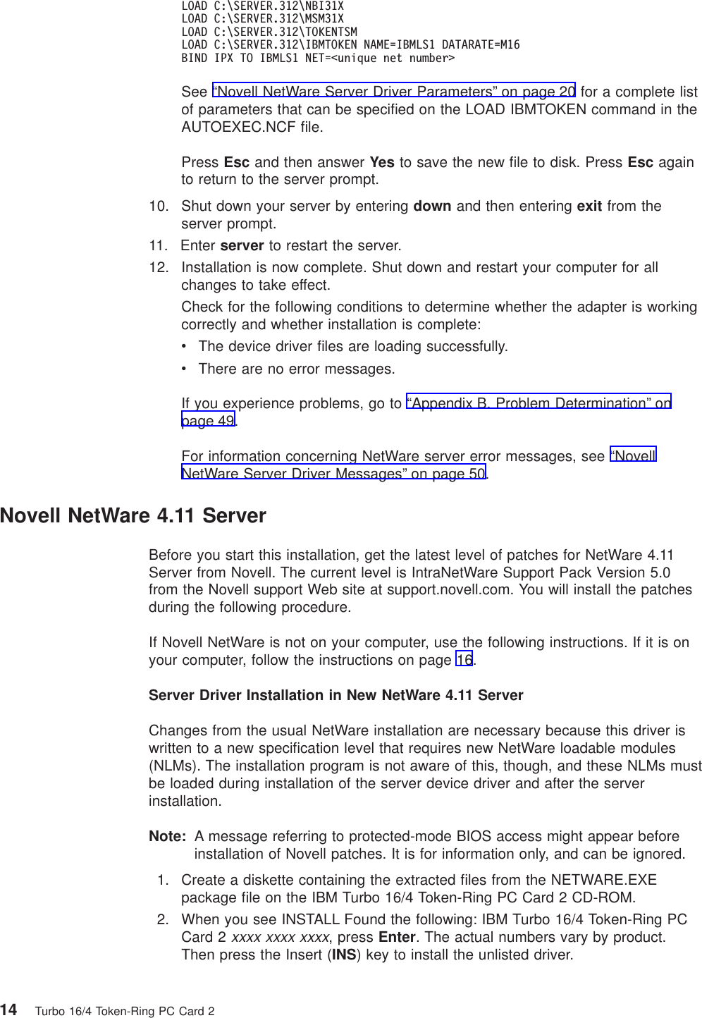 LOAD C:\SERVER.312\NBI31XLOAD C:\SERVER.312\MSM31XLOAD C:\SERVER.312\TOKENTSMLOAD C:\SERVER.312\IBMTOKEN NAME=IBMLS1 DATARATE=M16BIND IPX TO IBMLS1 NET=<unique net number>See “Novell NetWare Server Driver Parameters” on page 20 for a complete listof parameters that can be specified on the LOAD IBMTOKEN command in theAUTOEXEC.NCF file.Press Esc and then answer Yes to save the new file to disk. Press Esc againto return to the server prompt.10. Shut down your server by entering down and then entering exit from theserver prompt.11. Enter server to restart the server.12. Installation is now complete. Shut down and restart your computer for allchanges to take effect.Check for the following conditions to determine whether the adapter is workingcorrectly and whether installation is complete:vThe device driver files are loading successfully.vThere are no error messages.If you experience problems, go to “Appendix B. Problem Determination” onpage 49.For information concerning NetWare server error messages, see “NovellNetWare Server Driver Messages” on page 50.Novell NetWare 4.11 ServerBefore you start this installation, get the latest level of patches for NetWare 4.11Server from Novell. The current level is IntraNetWare Support Pack Version 5.0from the Novell support Web site at support.novell.com. You will install the patchesduring the following procedure.If Novell NetWare is not on your computer, use the following instructions. If it is onyour computer, follow the instructions on page 16.Server Driver Installation in New NetWare 4.11 ServerChanges from the usual NetWare installation are necessary because this driver iswritten to a new specification level that requires new NetWare loadable modules(NLMs). The installation program is not aware of this, though, and these NLMs mustbe loaded during installation of the server device driver and after the serverinstallation.Note: A message referring to protected-mode BIOS access might appear beforeinstallation of Novell patches. It is for information only, and can be ignored.1. Create a diskette containing the extracted files from the NETWARE.EXEpackage file on the IBM Turbo 16/4 Token-Ring PC Card 2 CD-ROM.2. When you see INSTALL Found the following: IBM Turbo 16/4 Token-Ring PCCard 2xxxx xxxx xxxx, press Enter. The actual numbers vary by product.Then press the Insert (INS) key to install the unlisted driver.14 Turbo 16/4 Token-Ring PC Card 2