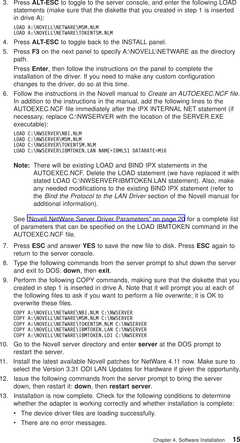 3. Press ALT-ESC to toggle to the server console, and enter the following LOADstatements (make sure that the diskette that you created in step 1 is insertedin drive A):LOAD A:\NOVELL\NETWARE\MSM.NLMLOAD A:\NOVELL\NETWARE\TOKENTSM.NLM4. Press ALT-ESC to toggle back to the INSTALL panel.5. Press F3 on the next panel to specify A:\NOVELL\NETWARE as the directorypath.Press Enter, then follow the instructions on the panel to complete theinstallation of the driver. If you need to make any custom configurationchanges to the driver, do so at this time.6. Follow the instructions in the Novell manual toCreate an AUTOEXEC.NCF file.In addition to the instructions in the manual, add the following lines to theAUTOEXEC.NCF file immediately after the IPX INTERNAL NET statement (ifnecessary, replace C:\NWSERVER with the location of the SERVER.EXEexecutable):LOAD C:\NWSERVER\NBI.NLMLOAD C:\NWSERVER\MSM.NLMLOAD C:\NWSERVER\TOKENTSM.NLMLOAD C:\NWSERVER\IBMTOKEN.LAN NAME=IBMLS1 DATARATE=M16Note: There will be existing LOAD and BIND IPX statements in theAUTOEXEC.NCF. Delete the LOAD statement (we have replaced it withstated LOAD C:\NWSERVER\IBMTOKEN.LAN statement). Also, makeany needed modifications to the existing BIND IPX statement (refer totheBind the Protocol to the LAN Driversection of the Novell manual foradditional information).See “Novell NetWare Server Driver Parameters” on page 20 for a complete listof parameters that can be specified on the LOAD IBMTOKEN command in theAUTOEXEC.NCF file.7. Press ESC and answer YES to save the new file to disk. Press ESC again toreturn to the server console.8. Type the following commands from the server prompt to shut down the serverand exit to DOS: down, then exit.9. Perform the following COPY commands, making sure that the diskette that youcreated in step 1 is inserted in drive A. Note that it will prompt you at each ofthe following files to ask if you want to perform a file overwrite; it is OK tooverwrite these files.COPY A:\NOVELL\NETWARE\NBI.NLM C:\NWSERVERCOPY A:\NOVELL\NETWARE\MSM.NLM C:\NWSERVERCOPY A:\NOVELL\NETWARE\TOKENTSM.NLM C:\NWSERVERCOPY A:\NOVELL\NETWARE\IBMTOKEN.LAN C:\NWSERVERCOPY A:\NOVELL\NETWARE\IBMTOKEN.LDI C:\NWSERVER10. Go to the Novell server directory and enter server at the DOS prompt torestart the server.11. Install the latest available Novell patches for NetWare 4.11 now. Make sure toselect the Version 3.31 ODI LAN Updates for Hardware if given the opportunity.12. Issue the following commands from the server prompt to bring the serverdown, then restart it: down, then restart server.13. Installation is now complete. Check for the following conditions to determinewhether the adapter is working correctly and whether installation is complete:vThe device driver files are loading successfully.vThere are no error messages.Chapter 4. Software Installation 15