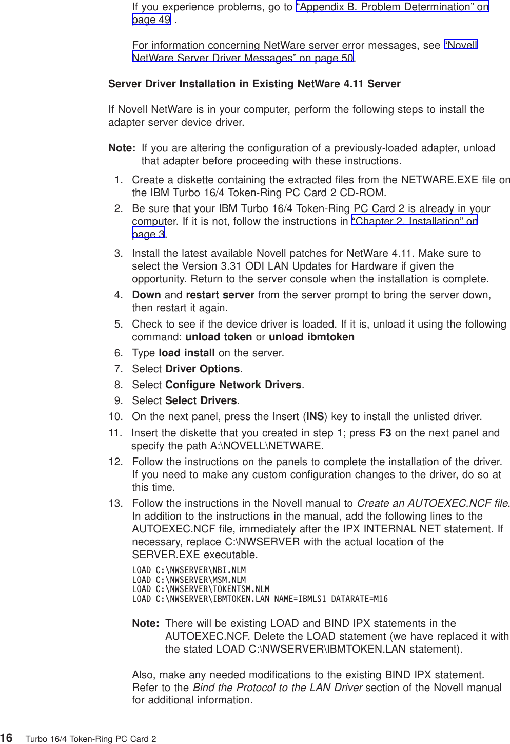 If you experience problems, go to “Appendix B. Problem Determination” onpage 49 .For information concerning NetWare server error messages, see “NovellNetWare Server Driver Messages” on page 50.Server Driver Installation in Existing NetWare 4.11 ServerIf Novell NetWare is in your computer, perform the following steps to install theadapter server device driver.Note: If you are altering the configuration of a previously-loaded adapter, unloadthat adapter before proceeding with these instructions.1. Create a diskette containing the extracted files from the NETWARE.EXE file onthe IBM Turbo 16/4 Token-Ring PC Card 2 CD-ROM.2. Be sure that your IBM Turbo 16/4 Token-Ring PC Card 2 is already in yourcomputer. If it is not, follow the instructions in “Chapter 2. Installation” onpage 3.3. Install the latest available Novell patches for NetWare 4.11. Make sure toselect the Version 3.31 ODI LAN Updates for Hardware if given theopportunity. Return to the server console when the installation is complete.4. Down and restart server from the server prompt to bring the server down,then restart it again.5. Check to see if the device driver is loaded. If it is, unload it using the followingcommand: unload token or unload ibmtoken6. Type load install on the server.7. Select Driver Options.8. Select Configure Network Drivers.9. Select Select Drivers.10. On the next panel, press the Insert (INS) key to install the unlisted driver.11. Insert the diskette that you created in step 1; press F3 on the next panel andspecify the path A:\NOVELL\NETWARE.12. Follow the instructions on the panels to complete the installation of the driver.If you need to make any custom configuration changes to the driver, do so atthis time.13. Follow the instructions in the Novell manual toCreate an AUTOEXEC.NCF file.In addition to the instructions in the manual, add the following lines to theAUTOEXEC.NCF file, immediately after the IPX INTERNAL NET statement. Ifnecessary, replace C:\NWSERVER with the actual location of theSERVER.EXE executable.LOAD C:\NWSERVER\NBI.NLMLOAD C:\NWSERVER\MSM.NLMLOAD C:\NWSERVER\TOKENTSM.NLMLOAD C:\NWSERVER\IBMTOKEN.LAN NAME=IBMLS1 DATARATE=M16Note: There will be existing LOAD and BIND IPX statements in theAUTOEXEC.NCF. Delete the LOAD statement (we have replaced it withthe stated LOAD C:\NWSERVER\IBMTOKEN.LAN statement).Also, make any needed modifications to the existing BIND IPX statement.Refer to theBind the Protocol to the LAN Driversection of the Novell manualfor additional information.16 Turbo 16/4 Token-Ring PC Card 2