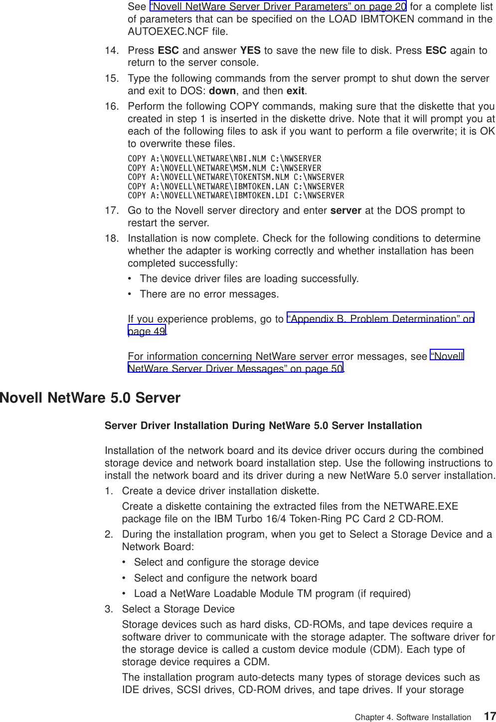 See “Novell NetWare Server Driver Parameters” on page 20 for a complete listof parameters that can be specified on the LOAD IBMTOKEN command in theAUTOEXEC.NCF file.14. Press ESC and answer YES to save the new file to disk. Press ESC again toreturn to the server console.15. Type the following commands from the server prompt to shut down the serverand exit to DOS: down, and then exit.16. Perform the following COPY commands, making sure that the diskette that youcreated in step 1 is inserted in the diskette drive. Note that it will prompt you ateach of the following files to ask if you want to perform a file overwrite; it is OKto overwrite these files.COPY A:\NOVELL\NETWARE\NBI.NLM C:\NWSERVERCOPY A:\NOVELL\NETWARE\MSM.NLM C:\NWSERVERCOPY A:\NOVELL\NETWARE\TOKENTSM.NLM C:\NWSERVERCOPY A:\NOVELL\NETWARE\IBMTOKEN.LAN C:\NWSERVERCOPY A:\NOVELL\NETWARE\IBMTOKEN.LDI C:\NWSERVER17. Go to the Novell server directory and enter server at the DOS prompt torestart the server.18. Installation is now complete. Check for the following conditions to determinewhether the adapter is working correctly and whether installation has beencompleted successfully:vThe device driver files are loading successfully.vThere are no error messages.If you experience problems, go to “Appendix B. Problem Determination” onpage 49.For information concerning NetWare server error messages, see “NovellNetWare Server Driver Messages” on page 50.Novell NetWare 5.0 ServerServer Driver Installation During NetWare 5.0 Server InstallationInstallation of the network board and its device driver occurs during the combinedstorage device and network board installation step. Use the following instructions toinstall the network board and its driver during a new NetWare 5.0 server installation.1. Create a device driver installation diskette.Create a diskette containing the extracted files from the NETWARE.EXEpackage file on the IBM Turbo 16/4 Token-Ring PC Card 2 CD-ROM.2. During the installation program, when you get to Select a Storage Device and aNetwork Board:vSelect and configure the storage devicevSelect and configure the network boardvLoad a NetWare Loadable Module TM program (if required)3. Select a Storage DeviceStorage devices such as hard disks, CD-ROMs, and tape devices require asoftware driver to communicate with the storage adapter. The software driver forthe storage device is called a custom device module (CDM). Each type ofstorage device requires a CDM.The installation program auto-detects many types of storage devices such asIDE drives, SCSI drives, CD-ROM drives, and tape drives. If your storageChapter 4. Software Installation 17