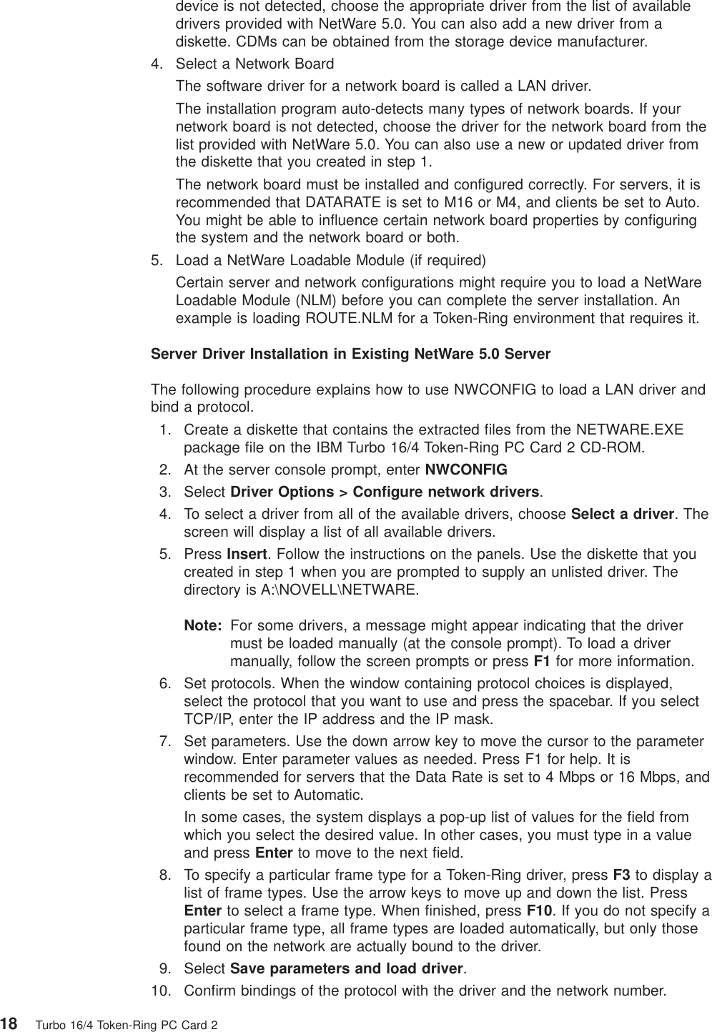 device is not detected, choose the appropriate driver from the list of availabledrivers provided with NetWare 5.0. You can also add a new driver from adiskette. CDMs can be obtained from the storage device manufacturer.4. Select a Network BoardThe software driver for a network board is called a LAN driver.The installation program auto-detects many types of network boards. If yournetwork board is not detected, choose the driver for the network board from thelist provided with NetWare 5.0. You can also use a new or updated driver fromthe diskette that you created in step 1.The network board must be installed and configured correctly. For servers, it isrecommended that DATARATE is set to M16 or M4, and clients be set to Auto.You might be able to influence certain network board properties by configuringthe system and the network board or both.5. Load a NetWare Loadable Module (if required)Certain server and network configurations might require you to load a NetWareLoadable Module (NLM) before you can complete the server installation. Anexample is loading ROUTE.NLM for a Token-Ring environment that requires it.Server Driver Installation in Existing NetWare 5.0 ServerThe following procedure explains how to use NWCONFIG to load a LAN driver andbind a protocol.1. Create a diskette that contains the extracted files from the NETWARE.EXEpackage file on the IBM Turbo 16/4 Token-Ring PC Card 2 CD-ROM.2. At the server console prompt, enter NWCONFIG3. Select Driver Options > Configure network drivers.4. To select a driver from all of the available drivers, choose Select a driver. Thescreen will display a list of all available drivers.5. Press Insert. Follow the instructions on the panels. Use the diskette that youcreated in step 1 when you are prompted to supply an unlisted driver. Thedirectory is A:\NOVELL\NETWARE.Note: For some drivers, a message might appear indicating that the drivermust be loaded manually (at the console prompt). To load a drivermanually, follow the screen prompts or press F1 for more information.6. Set protocols. When the window containing protocol choices is displayed,select the protocol that you want to use and press the spacebar. If you selectTCP/IP, enter the IP address and the IP mask.7. Set parameters. Use the down arrow key to move the cursor to the parameterwindow. Enter parameter values as needed. Press F1 for help. It isrecommended for servers that the Data Rate is set to 4 Mbps or 16 Mbps, andclients be set to Automatic.In some cases, the system displays a pop-up list of values for the field fromwhich you select the desired value. In other cases, you must type in a valueand press Enter to move to the next field.8. To specify a particular frame type for a Token-Ring driver, press F3 to display alist of frame types. Use the arrow keys to move up and down the list. PressEnter to select a frame type. When finished, press F10. If you do not specify aparticular frame type, all frame types are loaded automatically, but only thosefound on the network are actually bound to the driver.9. Select Save parameters and load driver.10. Confirm bindings of the protocol with the driver and the network number.18 Turbo 16/4 Token-Ring PC Card 2