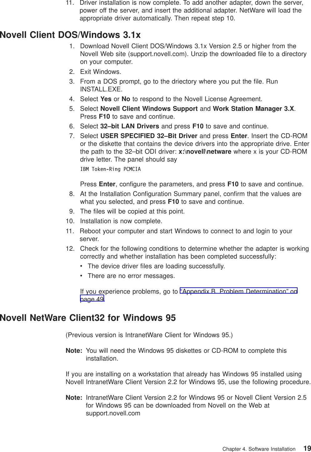 11. Driver installation is now complete. To add another adapter, down the server,power off the server, and insert the additional adapter. NetWare will load theappropriate driver automatically. Then repeat step 10.Novell Client DOS/Windows 3.1x1. Download Novell Client DOS/Windows 3.1x Version 2.5 or higher from theNovell Web site (support.novell.com). Unzip the downloaded file to a directoryon your computer.2. Exit Windows.3. From a DOS prompt, go to the driectory where you put the file. RunINSTALL.EXE.4. Select Yes or No to respond to the Novell License Agreement.5. Select Novell Client Windows Support and Work Station Manager 3.X.Press F10 to save and continue.6. Select 32–bit LAN Drivers and press F10 to save and continue.7. Select USER SPECIFIED 32–Bit Driver and press Enter. Insert the CD-ROMor the diskette that contains the device drivers into the appropriate drive. Enterthe path to the 32–bit ODI driver: x:\novell\netware where x is your CD-ROMdrive letter. The panel should sayIBM Token-Ring PCMCIAPress Enter, configure the parameters, and press F10 to save and continue.8. At the Installation Configuration Summary panel, confirm that the values arewhat you selected, and press F10 to save and continue.9. The files will be copied at this point.10. Installation is now complete.11. Reboot your computer and start Windows to connect to and login to yourserver.12. Check for the following conditions to determine whether the adapter is workingcorrectly and whether installation has been completed successfully:vThe device driver files are loading successfully.vThere are no error messages.If you experience problems, go to “Appendix B. Problem Determination” onpage 49.Novell NetWare Client32 for Windows 95(Previous version is IntranetWare Client for Windows 95.)Note: You will need the Windows 95 diskettes or CD-ROM to complete thisinstallation.If you are installing on a workstation that already has Windows 95 installed usingNovell IntranetWare Client Version 2.2 for Windows 95, use the following procedure.Note: IntranetWare Client Version 2.2 for Windows 95 or Novell Client Version 2.5for Windows 95 can be downloaded from Novell on the Web atsupport.novell.comChapter 4. Software Installation 19
