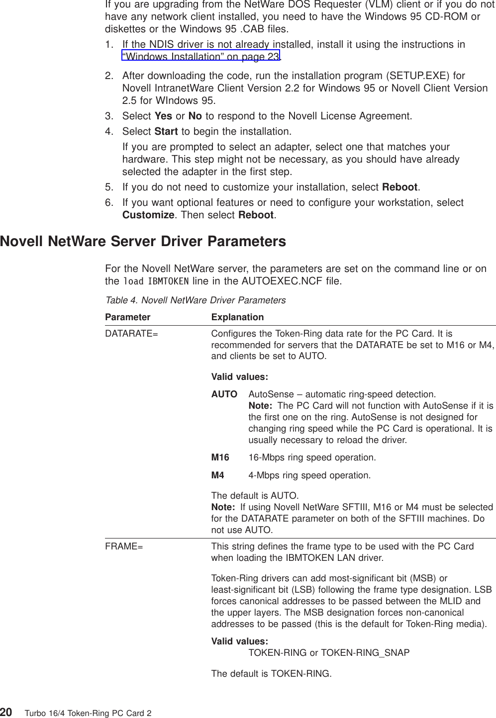 If you are upgrading from the NetWare DOS Requester (VLM) client or if you do nothave any network client installed, you need to have the Windows 95 CD-ROM ordiskettes or the Windows 95 .CAB files.1. If the NDIS driver is not already installed, install it using the instructions in“Windows Installation” on page 23.2. After downloading the code, run the installation program (SETUP.EXE) forNovell IntranetWare Client Version 2.2 for Windows 95 or Novell Client Version2.5 for WIndows 95.3. Select Yes or No to respond to the Novell License Agreement.4. Select Start to begin the installation.If you are prompted to select an adapter, select one that matches yourhardware. This step might not be necessary, as you should have alreadyselected the adapter in the first step.5. If you do not need to customize your installation, select Reboot.6. If you want optional features or need to configure your workstation, selectCustomize. Then select Reboot.Novell NetWare Server Driver ParametersFor the Novell NetWare server, the parameters are set on the command line or onthe load IBMTOKEN line in the AUTOEXEC.NCF file.Table 4. Novell NetWare Driver ParametersParameter ExplanationDATARATE= Configures the Token-Ring data rate for the PC Card. It isrecommended for servers that the DATARATE be set to M16 or M4,and clients be set to AUTO.Valid values:AUTO AutoSense – automatic ring-speed detection.Note: The PC Card will not function with AutoSense if it isthe first one on the ring. AutoSense is not designed forchanging ring speed while the PC Card is operational. It isusually necessary to reload the driver.M16 16-Mbps ring speed operation.M4 4-Mbps ring speed operation.The default is AUTO.Note: If using Novell NetWare SFTIII, M16 or M4 must be selectedfor the DATARATE parameter on both of the SFTIII machines. Donot use AUTO.FRAME= This string defines the frame type to be used with the PC Cardwhen loading the IBMTOKEN LAN driver.Token-Ring drivers can add most-significant bit (MSB) orleast-significant bit (LSB) following the frame type designation. LSBforces canonical addresses to be passed between the MLID andthe upper layers. The MSB designation forces non-canonicaladdresses to be passed (this is the default for Token-Ring media).Valid values:TOKEN-RING or TOKEN-RING_SNAPThe default is TOKEN-RING.20 Turbo 16/4 Token-Ring PC Card 2