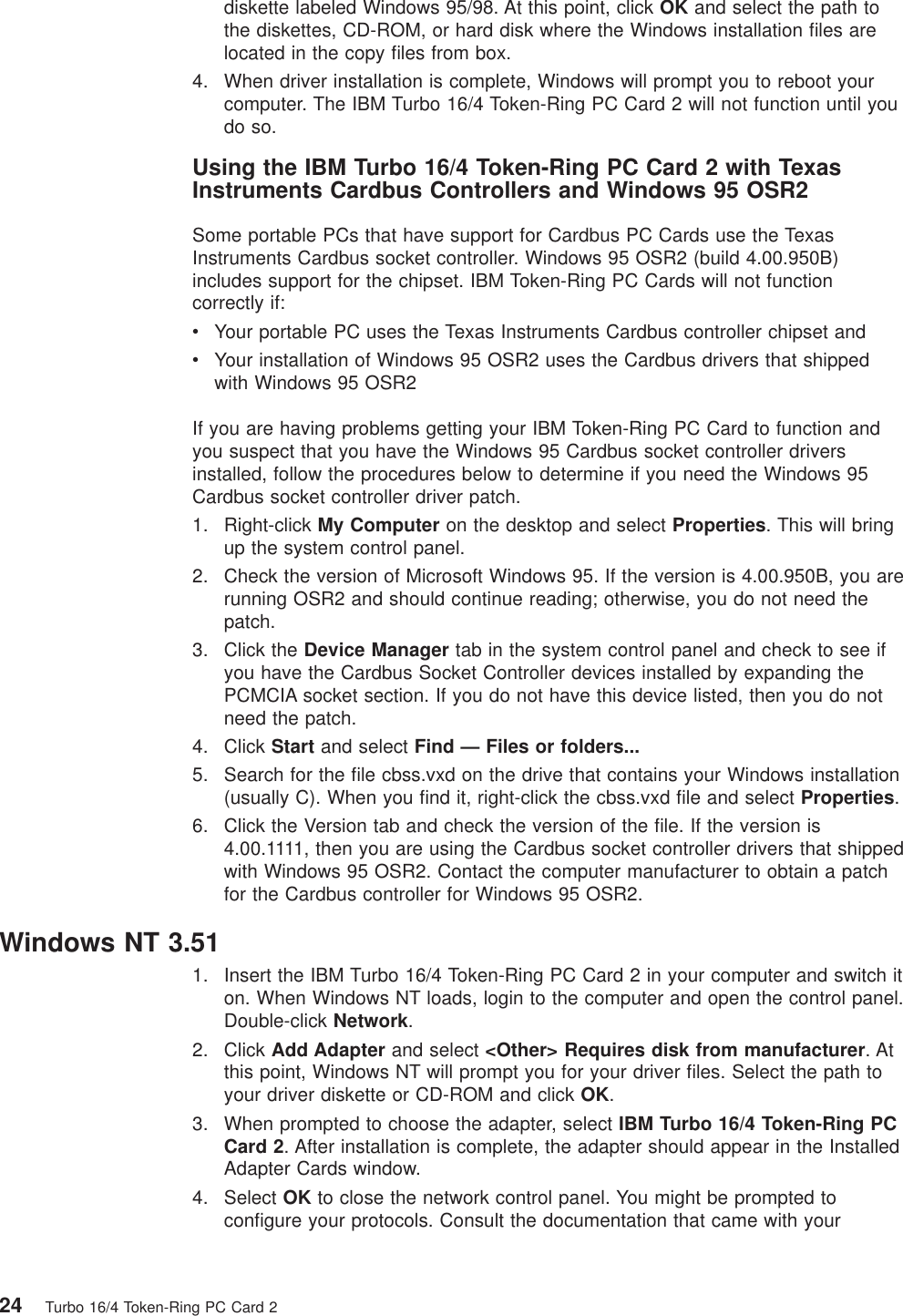 diskette labeled Windows 95/98. At this point, click OK and select the path tothe diskettes, CD-ROM, or hard disk where the Windows installation files arelocated in the copy files from box.4. When driver installation is complete, Windows will prompt you to reboot yourcomputer. The IBM Turbo 16/4 Token-Ring PC Card 2 will not function until youdo so.Using the IBM Turbo 16/4 Token-Ring PC Card 2 with TexasInstruments Cardbus Controllers and Windows 95 OSR2Some portable PCs that have support for Cardbus PC Cards use the TexasInstruments Cardbus socket controller. Windows 95 OSR2 (build 4.00.950B)includes support for the chipset. IBM Token-Ring PC Cards will not functioncorrectly if:vYour portable PC uses the Texas Instruments Cardbus controller chipset andvYour installation of Windows 95 OSR2 uses the Cardbus drivers that shippedwith Windows 95 OSR2If you are having problems getting your IBM Token-Ring PC Card to function andyou suspect that you have the Windows 95 Cardbus socket controller driversinstalled, follow the procedures below to determine if you need the Windows 95Cardbus socket controller driver patch.1. Right-click My Computer on the desktop and select Properties. This will bringup the system control panel.2. Check the version of Microsoft Windows 95. If the version is 4.00.950B, you arerunning OSR2 and should continue reading; otherwise, you do not need thepatch.3. Click the Device Manager tab in the system control panel and check to see ifyou have the Cardbus Socket Controller devices installed by expanding thePCMCIA socket section. If you do not have this device listed, then you do notneed the patch.4. Click Start and select Find — Files or folders...5. Search for the file cbss.vxd on the drive that contains your Windows installation(usually C). When you find it, right-click the cbss.vxd file and select Properties.6. Click the Version tab and check the version of the file. If the version is4.00.1111, then you are using the Cardbus socket controller drivers that shippedwith Windows 95 OSR2. Contact the computer manufacturer to obtain a patchfor the Cardbus controller for Windows 95 OSR2.Windows NT 3.511. Insert the IBM Turbo 16/4 Token-Ring PC Card 2 in your computer and switch iton. When Windows NT loads, login to the computer and open the control panel.Double-click Network.2. Click Add Adapter and select <Other> Requires disk from manufacturer.Atthis point, Windows NT will prompt you for your driver files. Select the path toyour driver diskette or CD-ROM and click OK.3. When prompted to choose the adapter, select IBM Turbo 16/4 Token-Ring PCCard 2. After installation is complete, the adapter should appear in the InstalledAdapter Cards window.4. Select OK to close the network control panel. You might be prompted toconfigure your protocols. Consult the documentation that came with your24 Turbo 16/4 Token-Ring PC Card 2