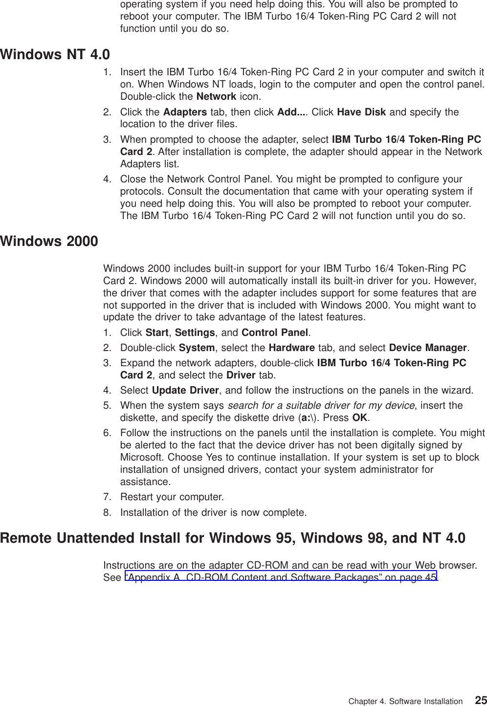 operating system if you need help doing this. You will also be prompted toreboot your computer. The IBM Turbo 16/4 Token-Ring PC Card 2 will notfunction until you do so.Windows NT 4.01. Insert the IBM Turbo 16/4 Token-Ring PC Card 2 in your computer and switch iton. When Windows NT loads, login to the computer and open the control panel.Double-click the Network icon.2. Click the Adapters tab, then click Add.... Click Have Disk and specify thelocation to the driver files.3. When prompted to choose the adapter, select IBM Turbo 16/4 Token-Ring PCCard 2. After installation is complete, the adapter should appear in the NetworkAdapters list.4. Close the Network Control Panel. You might be prompted to configure yourprotocols. Consult the documentation that came with your operating system ifyou need help doing this. You will also be prompted to reboot your computer.The IBM Turbo 16/4 Token-Ring PC Card 2 will not function until you do so.Windows 2000Windows 2000 includes built-in support for your IBM Turbo 16/4 Token-Ring PCCard 2. Windows 2000 will automatically install its built-in driver for you. However,the driver that comes with the adapter includes support for some features that arenot supported in the driver that is included with Windows 2000. You might want toupdate the driver to take advantage of the latest features.1. Click Start,Settings, and Control Panel.2. Double-click System, select the Hardware tab, and select Device Manager.3. Expand the network adapters, double-click IBM Turbo 16/4 Token-Ring PCCard 2, and select the Driver tab.4. Select Update Driver, and follow the instructions on the panels in the wizard.5. When the system sayssearch for a suitable driver for my device, insert thediskette, and specify the diskette drive (a:\). Press OK.6. Follow the instructions on the panels until the installation is complete. You mightbe alerted to the fact that the device driver has not been digitally signed byMicrosoft. Choose Yes to continue installation. If your system is set up to blockinstallation of unsigned drivers, contact your system administrator forassistance.7. Restart your computer.8. Installation of the driver is now complete.Remote Unattended Install for Windows 95, Windows 98, and NT 4.0Instructions are on the adapter CD-ROM and can be read with your Web browser.See “Appendix A. CD-ROM Content and Software Packages” on page 45.Chapter 4. Software Installation 25