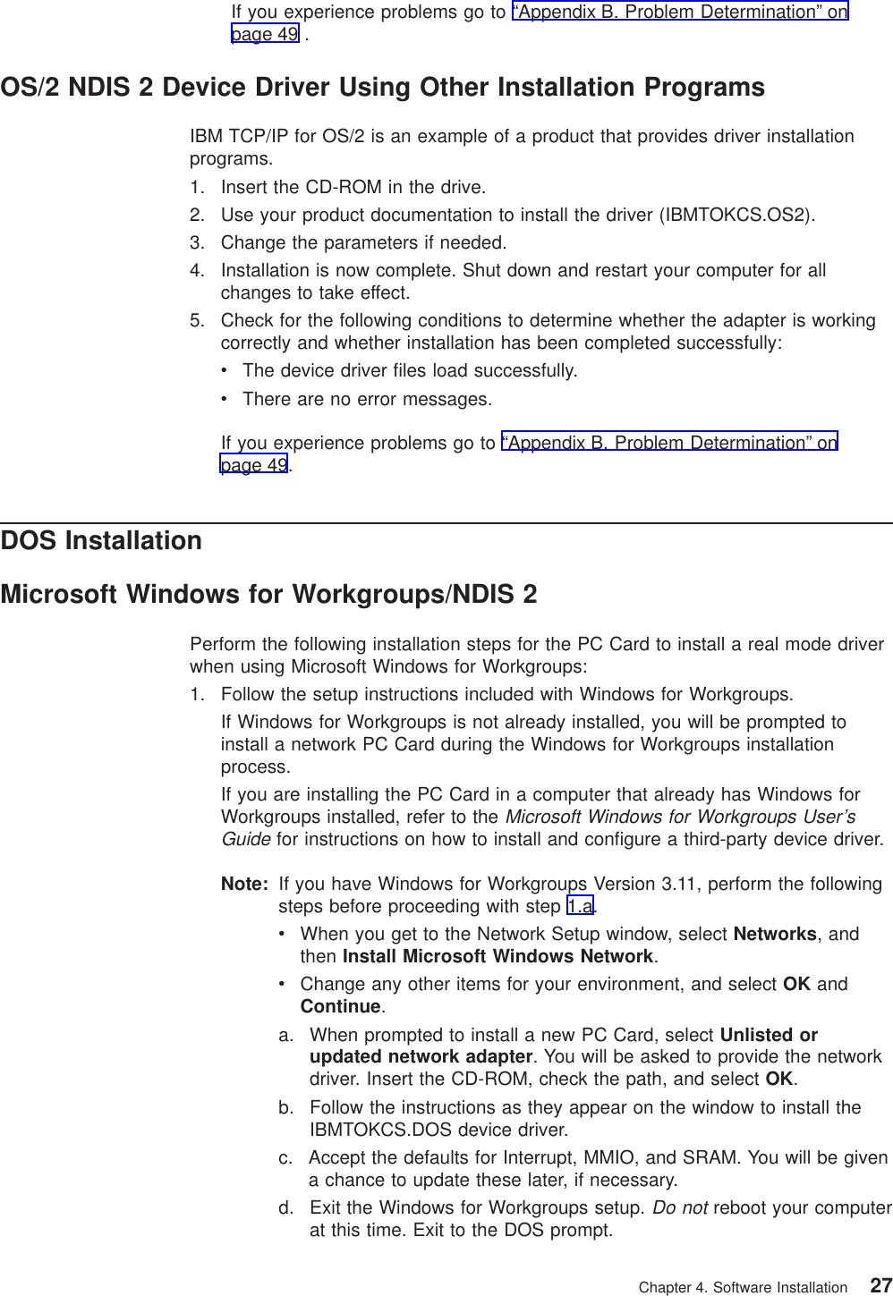 If you experience problems go to “Appendix B. Problem Determination” onpage 49 .OS/2 NDIS 2 Device Driver Using Other Installation ProgramsIBM TCP/IP for OS/2 is an example of a product that provides driver installationprograms.1. Insert the CD-ROM in the drive.2. Use your product documentation to install the driver (IBMTOKCS.OS2).3. Change the parameters if needed.4. Installation is now complete. Shut down and restart your computer for allchanges to take effect.5. Check for the following conditions to determine whether the adapter is workingcorrectly and whether installation has been completed successfully:vThe device driver files load successfully.vThere are no error messages.If you experience problems go to “Appendix B. Problem Determination” onpage 49.DOS InstallationMicrosoft Windows for Workgroups/NDIS 2Perform the following installation steps for the PC Card to install a real mode driverwhen using Microsoft Windows for Workgroups:1. Follow the setup instructions included with Windows for Workgroups.If Windows for Workgroups is not already installed, you will be prompted toinstall a network PC Card during the Windows for Workgroups installationprocess.If you are installing the PC Card in a computer that already has Windows forWorkgroups installed, refer to theMicrosoft Windows for Workgroups User’sGuidefor instructions on how to install and configure a third-party device driver.Note: If you have Windows for Workgroups Version 3.11, perform the followingsteps before proceeding with step 1.a.vWhen you get to the Network Setup window, select Networks, andthen Install Microsoft Windows Network.vChange any other items for your environment, and select OK andContinue.a. When prompted to install a new PC Card, select Unlisted orupdated network adapter. You will be asked to provide the networkdriver. Insert the CD-ROM, check the path, and select OK.b. Follow the instructions as they appear on the window to install theIBMTOKCS.DOS device driver.c. Accept the defaults for Interrupt, MMIO, and SRAM. You will be givena chance to update these later, if necessary.d. Exit the Windows for Workgroups setup.Do notreboot your computerat this time. Exit to the DOS prompt.Chapter 4. Software Installation 27