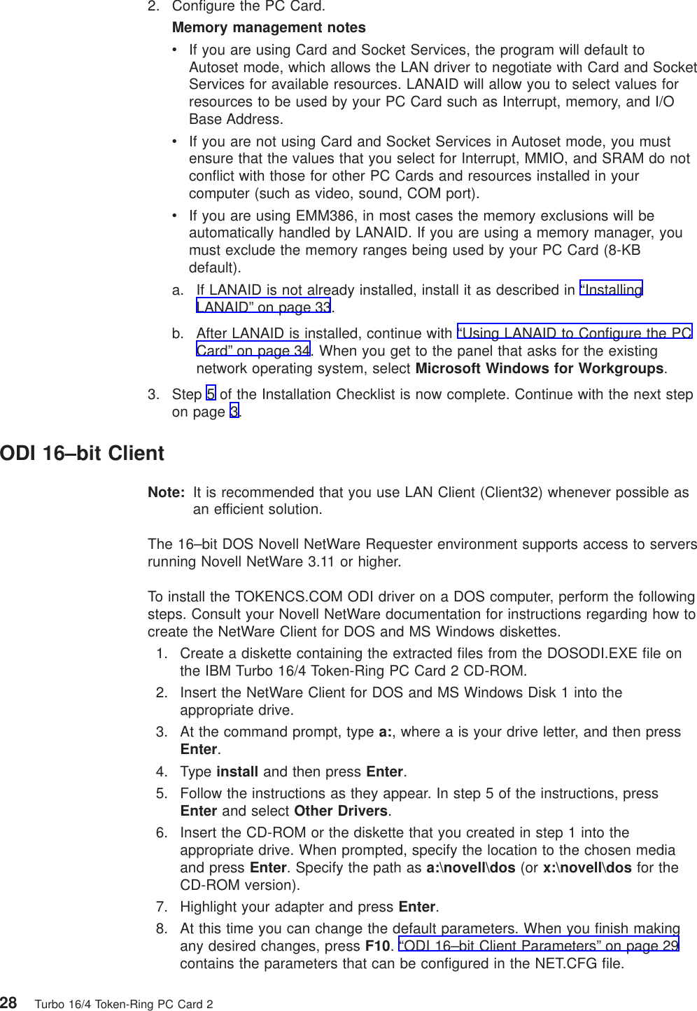 2. Configure the PC Card.Memory management notesvIf you are using Card and Socket Services, the program will default toAutoset mode, which allows the LAN driver to negotiate with Card and SocketServices for available resources. LANAID will allow you to select values forresources to be used by your PC Card such as Interrupt, memory, and I/OBase Address.vIf you are not using Card and Socket Services in Autoset mode, you mustensure that the values that you select for Interrupt, MMIO, and SRAM do notconflict with those for other PC Cards and resources installed in yourcomputer (such as video, sound, COM port).vIf you are using EMM386, in most cases the memory exclusions will beautomatically handled by LANAID. If you are using a memory manager, youmust exclude the memory ranges being used by your PC Card (8-KBdefault).a. If LANAID is not already installed, install it as described in “InstallingLANAID” on page 33.b. After LANAID is installed, continue with “Using LANAID to Configure the PCCard” on page 34. When you get to the panel that asks for the existingnetwork operating system, select Microsoft Windows for Workgroups.3. Step 5 of the Installation Checklist is now complete. Continue with the next stepon page 3.ODI 16–bit ClientNote: It is recommended that you use LAN Client (Client32) whenever possible asan efficient solution.The 16–bit DOS Novell NetWare Requester environment supports access to serversrunning Novell NetWare 3.11 or higher.To install the TOKENCS.COM ODI driver on a DOS computer, perform the followingsteps. Consult your Novell NetWare documentation for instructions regarding how tocreate the NetWare Client for DOS and MS Windows diskettes.1. Create a diskette containing the extracted files from the DOSODI.EXE file onthe IBM Turbo 16/4 Token-Ring PC Card 2 CD-ROM.2. Insert the NetWare Client for DOS and MS Windows Disk 1 into theappropriate drive.3. At the command prompt, type a:, where a is your drive letter, and then pressEnter.4. Type install and then press Enter.5. Follow the instructions as they appear. In step 5 of the instructions, pressEnter and select Other Drivers.6. Insert the CD-ROM or the diskette that you created in step 1 into theappropriate drive. When prompted, specify the location to the chosen mediaand press Enter. Specify the path as a:\novell\dos (or x:\novell\dos for theCD-ROM version).7. Highlight your adapter and press Enter.8. At this time you can change the default parameters. When you finish makingany desired changes, press F10. “ODI 16–bit Client Parameters” on page 29contains the parameters that can be configured in the NET.CFG file.28 Turbo 16/4 Token-Ring PC Card 2