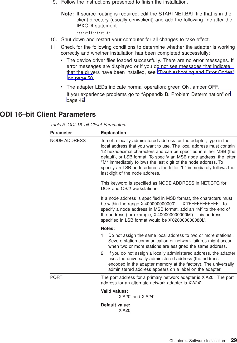 9. Follow the instructions presented to finish the installation.Note: If source routing is required, edit the STARTNET.BAT file that is in theclient directory (usually c:\nwclient) and add the following line after theIPXODI statement.c:\nwclient\route10. Shut down and restart your computer for all changes to take effect.11. Check for the following conditions to determine whether the adapter is workingcorrectly and whether installation has been completed successfully:vThe device driver files loaded successfully. There are no error messages. Iferror messages are displayed or if you do not see messages that indicatethat the drivers have been installed, see “Troubleshooting and Error Codes”on page 50.vThe adapter LEDs indicate normal operation: green ON, amber OFF.If you experience problems go to “Appendix B. Problem Determination” onpage 49.ODI 16–bit Client ParametersTable 5. ODI 16–bit Client ParametersParameter ExplanationNODE ADDRESS To set a locally administered address for the adapter, type in thelocal address that you want to use. The local address must contain12 hexadecimal characters and can be specified in either MSB (thedefault), or LSB format. To specify an MSB node address, the letter″M″immediately follows the last digit of the node address. Tospecify an LSB node address the letter ″L″immediately follows thelast digit of the node address.This keyword is specified as NODE ADDRESS in NET.CFG forDOS and OS/2 workstations.If a node address is specified in MSB format, the characters mustbe within the range X'400000000000' — X'7FFFFFFFFFFF'. Tospecify a node address in MSB format, add an ″M″to the end ofthe address (for example, X'400000000000M'). This addressspecified in LSB format would be X'020000000080L'.Notes:1. Do not assign the same local address to two or more stations.Severe station communication or network failures might occurwhen two or more stations are assigned the same address.2. If you do not assign a locally administered address, the adapteruses the universally administered address (the addressencoded in the adapter memory at the factory). The universallyadministered address appears on a label on the adapter.PORT The port address for a primary network adapter is X'A20'. The portaddress for an alternate network adapter is X'A24'.Valid values:X'A20' and X'A24'Default value:X'A20'Chapter 4. Software Installation 29