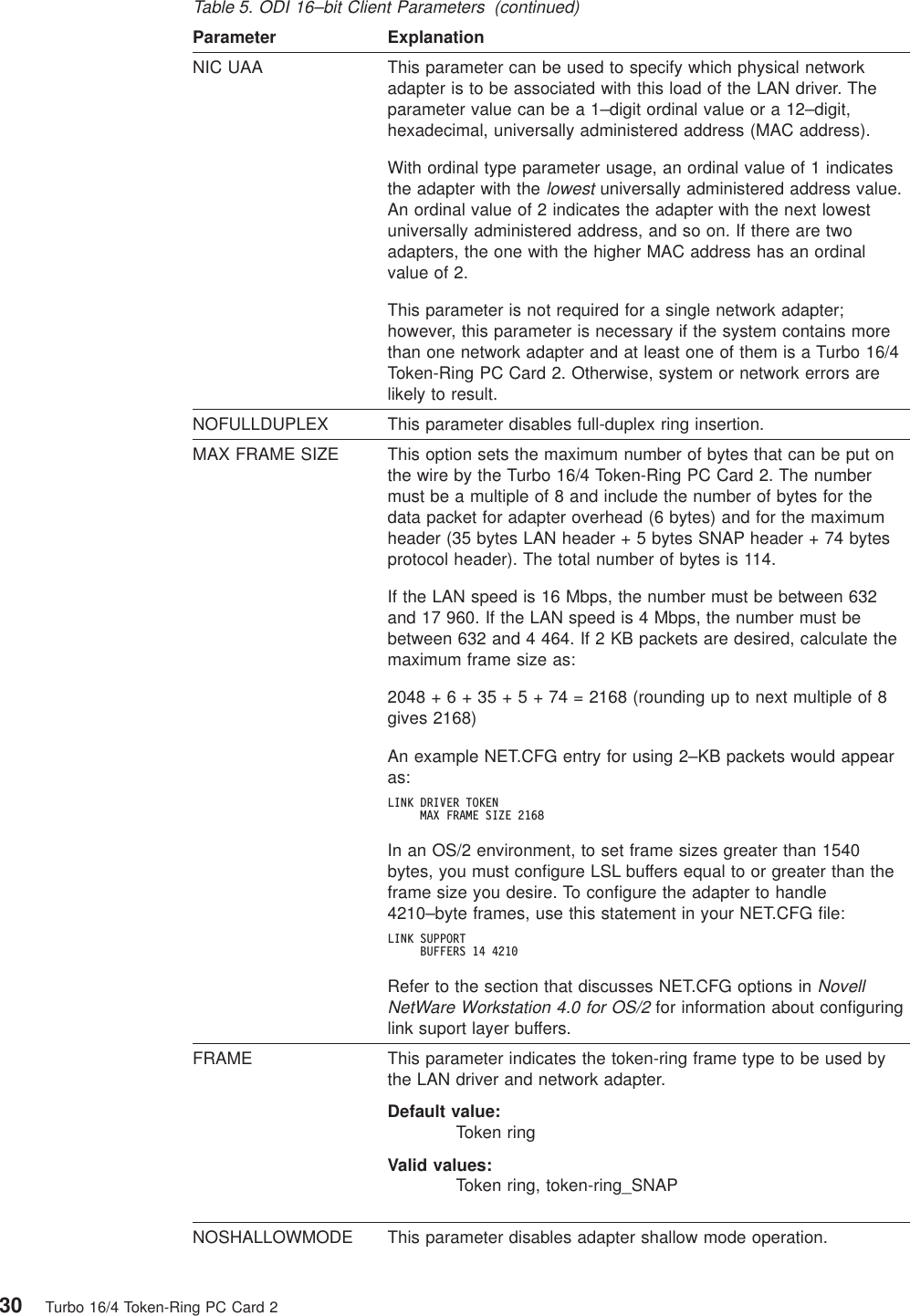 Table 5. ODI 16–bit Client Parameters (continued)Parameter ExplanationNIC UAA This parameter can be used to specify which physical networkadapter is to be associated with this load of the LAN driver. Theparameter value can be a 1–digit ordinal value or a 12–digit,hexadecimal, universally administered address (MAC address).With ordinal type parameter usage, an ordinal value of 1 indicatesthe adapter with thelowestuniversally administered address value.An ordinal value of 2 indicates the adapter with the next lowestuniversally administered address, and so on. If there are twoadapters, the one with the higher MAC address has an ordinalvalue of 2.This parameter is not required for a single network adapter;however, this parameter is necessary if the system contains morethan one network adapter and at least one of them is a Turbo 16/4Token-Ring PC Card 2. Otherwise, system or network errors arelikely to result.NOFULLDUPLEX This parameter disables full-duplex ring insertion.MAX FRAME SIZE This option sets the maximum number of bytes that can be put onthe wire by the Turbo 16/4 Token-Ring PC Card 2. The numbermust be a multiple of 8 and include the number of bytes for thedata packet for adapter overhead (6 bytes) and for the maximumheader (35 bytes LAN header + 5 bytes SNAP header + 74 bytesprotocol header). The total number of bytes is 114.If the LAN speed is 16 Mbps, the number must be between 632and 17 960. If the LAN speed is 4 Mbps, the number must bebetween 632 and 4 464. If 2 KB packets are desired, calculate themaximum frame size as:2048+6+35+5+74=2168 (rounding up to next multiple of 8gives 2168)An example NET.CFG entry for using 2–KB packets would appearas:LINK DRIVER TOKENMAX FRAME SIZE 2168In an OS/2 environment, to set frame sizes greater than 1540bytes, you must configure LSL buffers equal to or greater than theframe size you desire. To configure the adapter to handle4210–byte frames, use this statement in your NET.CFG file:LINK SUPPORTBUFFERS 14 4210Refer to the section that discusses NET.CFG options inNovellNetWare Workstation 4.0 for OS/2for information about configuringlink suport layer buffers.FRAME This parameter indicates the token-ring frame type to be used bythe LAN driver and network adapter.Default value:Token ringValid values:Token ring, token-ring_SNAPNOSHALLOWMODE This parameter disables adapter shallow mode operation.30 Turbo 16/4 Token-Ring PC Card 2