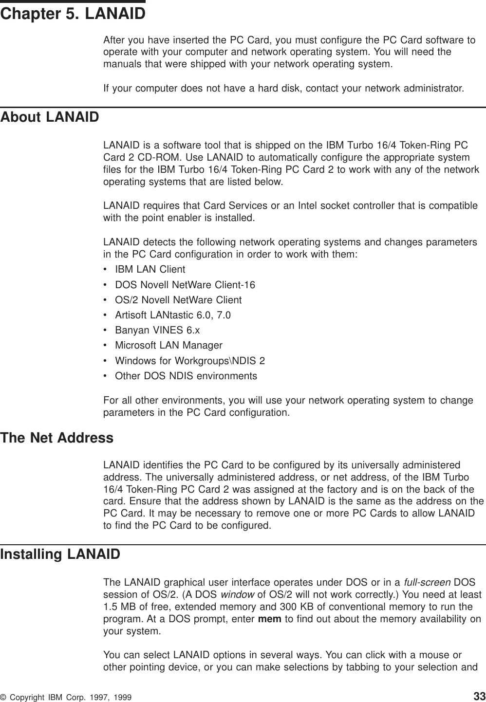 Chapter 5. LANAIDAfter you have inserted the PC Card, you must configure the PC Card software tooperate with your computer and network operating system. You will need themanuals that were shipped with your network operating system.If your computer does not have a hard disk, contact your network administrator.About LANAIDLANAID is a software tool that is shipped on the IBM Turbo 16/4 Token-Ring PCCard 2 CD-ROM. Use LANAID to automatically configure the appropriate systemfiles for the IBM Turbo 16/4 Token-Ring PC Card 2 to work with any of the networkoperating systems that are listed below.LANAID requires that Card Services or an Intel socket controller that is compatiblewith the point enabler is installed.LANAID detects the following network operating systems and changes parametersin the PC Card configuration in order to work with them:vIBM LAN ClientvDOS Novell NetWare Client-16vOS/2 Novell NetWare ClientvArtisoft LANtastic 6.0, 7.0vBanyan VINES 6.xvMicrosoft LAN ManagervWindows for Workgroups\NDIS 2vOther DOS NDIS environmentsFor all other environments, you will use your network operating system to changeparameters in the PC Card configuration.The Net AddressLANAID identifies the PC Card to be configured by its universally administeredaddress. The universally administered address, or net address, of the IBM Turbo16/4 Token-Ring PC Card 2 was assigned at the factory and is on the back of thecard. Ensure that the address shown by LANAID is the same as the address on thePC Card. It may be necessary to remove one or more PC Cards to allow LANAIDto find the PC Card to be configured.Installing LANAIDThe LANAID graphical user interface operates under DOS or in afull-screenDOSsession of OS/2. (A DOSwindowof OS/2 will not work correctly.) You need at least1.5 MB of free, extended memory and 300 KB of conventional memory to run theprogram. At a DOS prompt, enter mem to find out about the memory availability onyour system.You can select LANAID options in several ways. You can click with a mouse orother pointing device, or you can make selections by tabbing to your selection and© Copyright IBM Corp. 1997, 1999 33