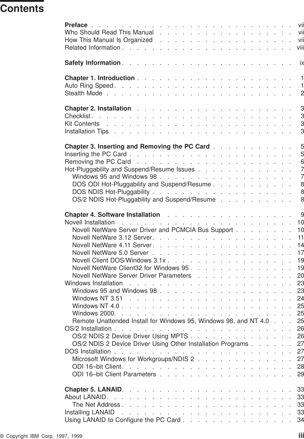 ContentsPreface ........................... viiWho Should Read This Manual .................. viiHow This Manual Is Organized .................. viiRelated Information .......................viiiSafety Information ....................... ixChapter 1. Introduction ..................... 1Auto Ring Speed ........................ 1Stealth Mode ......................... 2Chapter 2. Installation ..................... 3Checklist ........................... 3Kit Contents ......................... 3Installation Tips ........................ 3Chapter 3. Inserting and Removing the PC Card ........... 5Inserting the PC Card ...................... 5Removing the PC Card ..................... 6Hot-Pluggability and Suspend/Resume Issues ............. 7Windows 95 and Windows 98 .................. 7DOS ODI Hot-Pluggability and Suspend/Resume ........... 8DOS NDIS Hot-Pluggability ................... 8OS/2 NDIS Hot-Pluggability and Suspend/Resume .......... 8Chapter 4. Software Installation ................. 9Novell Installation .......................10Novell NetWare Server Driver and PCMCIA Bus Support ........10Novell NetWare 3.12 Server...................11Novell NetWare 4.11 Server...................14Novell NetWare 5.0 Server ...................17Novell Client DOS/Windows 3.1x .................19Novell NetWare Client32 for Windows 95 ..............19Novell NetWare Server Driver Parameters .............20Windows Installation ......................23Windows 95 and Windows 98 ..................23Windows NT 3.51 ......................24Windows NT 4.0 .......................25Windows 2000........................25Remote Unattended Install for Windows 95, Windows 98, and NT 4.0 . . . 25OS/2 Installation ........................26OS/2 NDIS 2 Device Driver Using MPTS ..............26OS/2 NDIS 2 Device Driver Using Other Installation Programs ......27DOS Installation ........................27Microsoft Windows for Workgroups/NDIS 2 .............27ODI 16–bit Client.......................28ODI 16–bit Client Parameters ..................29Chapter 5. LANAID.......................33About LANAID.........................33The Net Address .......................33Installing LANAID .......................33Using LANAID to Configure the PC Card ...............34© Copyright IBM Corp. 1997, 1999 iii