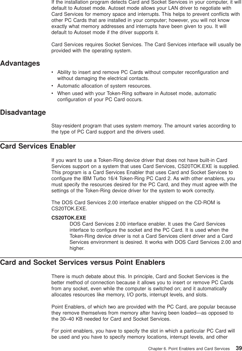 If the installation program detects Card and Socket Services in your computer, it willdefault to Autoset mode. Autoset mode allows your LAN driver to negotiate withCard Services for memory space and interrupts. This helps to prevent conflicts withother PC Cards that are installed in your computer; however, you will not knowexactly what memory addresses and interrupts have been given to you. It willdefault to Autoset mode if the driver supports it.Card Services requires Socket Services. The Card Services interface will usually beprovided with the operating system.AdvantagesvAbility to insert and remove PC Cards without computer reconfiguration andwithout damaging the electrical contacts.vAutomatic allocation of system resources.vWhen used with your Token-Ring software in Autoset mode, automaticconfiguration of your PC Card occurs.DisadvantageStay-resident program that uses system memory. The amount varies according tothe type of PC Card support and the drivers used.Card Services EnablerIf you want to use a Token-Ring device driver that does not have built-in CardServices support on a system that uses Card Services, CS20TOK.EXE is supplied.This program is a Card Services Enabler that uses Card and Socket Services toconfigure the IBM Turbo 16/4 Token-Ring PC Card 2. As with other enablers, youmust specify the resources desired for the PC Card, and they must agree with thesettings of the Token-Ring device driver for the system to work correctly.The DOS Card Services 2.00 interface enabler shipped on the CD-ROM isCS20TOK.EXE.CS20TOK.EXEDOS Card Services 2.00 interface enabler. It uses the Card Servicesinterface to configure the socket and the PC Card. It is used when theToken-Ring device driver is not a Card Services client driver and a CardServices environment is desired. It works with DOS Card Services 2.00 andhigher.Card and Socket Services versus Point EnablersThere is much debate about this. In principle, Card and Socket Services is thebetter method of connection because it allows you to insert or remove PC Cardsfrom any socket, even while the computer is switched on; and it automaticallyallocates resources like memory, I/O ports, interrupt levels, and slots.Point Enablers, of which two are provided with the PC Card, are popular becausethey remove themselves from memory after having been loaded—as opposed tothe 30–40 KB needed for Card and Socket Services.For point enablers, you have to specify the slot in which a particular PC Card willbe used and you have to specify memory locations, interrupt levels, and otherChapter 6. Point Enablers and Card Services 39