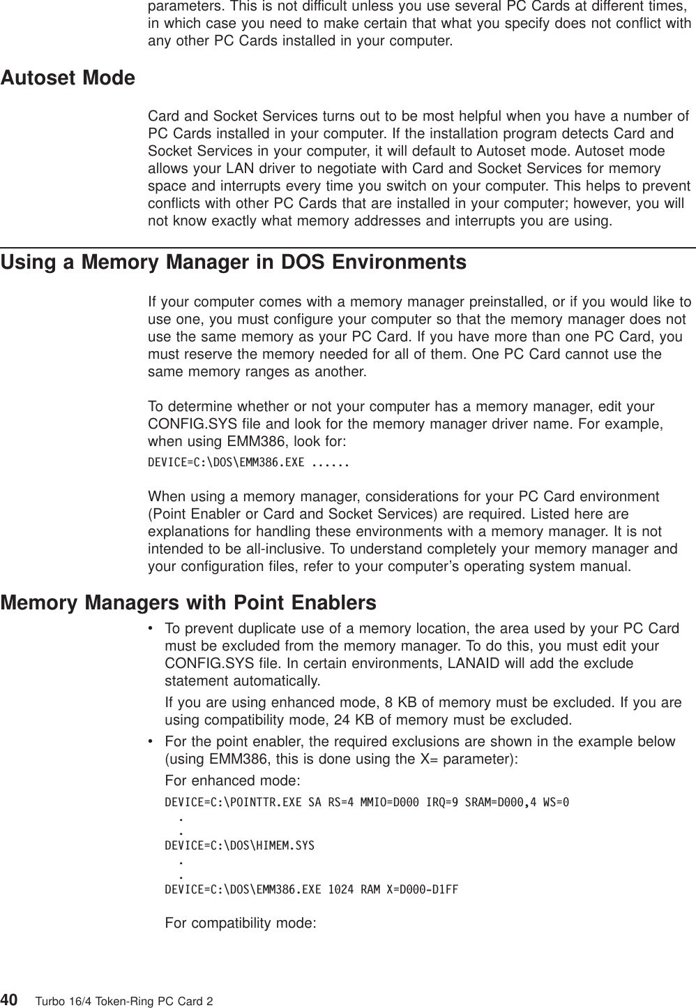 parameters. This is not difficult unless you use several PC Cards at different times,in which case you need to make certain that what you specify does not conflict withany other PC Cards installed in your computer.Autoset ModeCard and Socket Services turns out to be most helpful when you have a number ofPC Cards installed in your computer. If the installation program detects Card andSocket Services in your computer, it will default to Autoset mode. Autoset modeallows your LAN driver to negotiate with Card and Socket Services for memoryspace and interrupts every time you switch on your computer. This helps to preventconflicts with other PC Cards that are installed in your computer; however, you willnot know exactly what memory addresses and interrupts you are using.Using a Memory Manager in DOS EnvironmentsIf your computer comes with a memory manager preinstalled, or if you would like touse one, you must configure your computer so that the memory manager does notuse the same memory as your PC Card. If you have more than one PC Card, youmust reserve the memory needed for all of them. One PC Card cannot use thesame memory ranges as another.To determine whether or not your computer has a memory manager, edit yourCONFIG.SYS file and look for the memory manager driver name. For example,when using EMM386, look for:DEVICE=C:\DOS\EMM386.EXE ......When using a memory manager, considerations for your PC Card environment(Point Enabler or Card and Socket Services) are required. Listed here areexplanations for handling these environments with a memory manager. It is notintended to be all-inclusive. To understand completely your memory manager andyour configuration files, refer to your computer’s operating system manual.Memory Managers with Point EnablersvTo prevent duplicate use of a memory location, the area used by your PC Cardmust be excluded from the memory manager. To do this, you must edit yourCONFIG.SYS file. In certain environments, LANAID will add the excludestatement automatically.If you are using enhanced mode, 8 KB of memory must be excluded. If you areusing compatibility mode, 24 KB of memory must be excluded.vFor the point enabler, the required exclusions are shown in the example below(using EMM386, this is done using the X= parameter):For enhanced mode:DEVICE=C:\POINTTR.EXE SA RS=4 MMIO=D000 IRQ=9 SRAM=D000,4 WS=0..DEVICE=C:\DOS\HIMEM.SYS..DEVICE=C:\DOS\EMM386.EXE 1024 RAM X=D000-D1FFFor compatibility mode:40 Turbo 16/4 Token-Ring PC Card 2