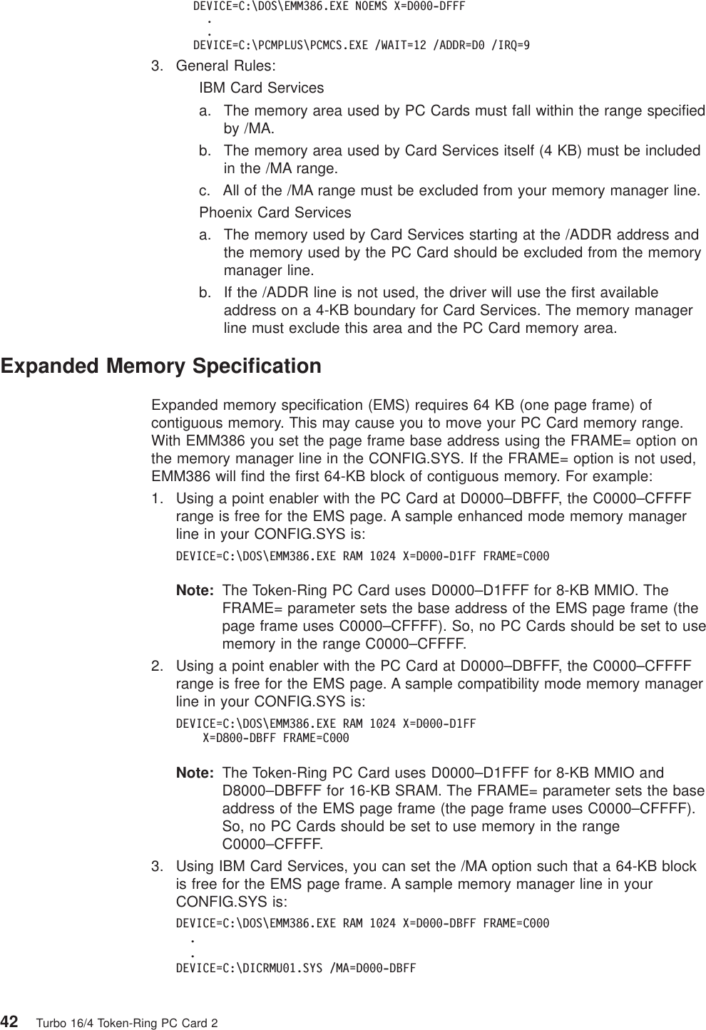 DEVICE=C:\DOS\EMM386.EXE NOEMS X=D000-DFFF..DEVICE=C:\PCMPLUS\PCMCS.EXE /WAIT=12 /ADDR=D0 /IRQ=93. General Rules:IBM Card Servicesa. The memory area used by PC Cards must fall within the range specifiedby /MA.b. The memory area used by Card Services itself (4 KB) must be includedin the /MA range.c. All of the /MA range must be excluded from your memory manager line.Phoenix Card Servicesa. The memory used by Card Services starting at the /ADDR address andthe memory used by the PC Card should be excluded from the memorymanager line.b. If the /ADDR line is not used, the driver will use the first availableaddress on a 4-KB boundary for Card Services. The memory managerline must exclude this area and the PC Card memory area.Expanded Memory SpecificationExpanded memory specification (EMS) requires 64 KB (one page frame) ofcontiguous memory. This may cause you to move your PC Card memory range.With EMM386 you set the page frame base address using the FRAME= option onthe memory manager line in the CONFIG.SYS. If the FRAME= option is not used,EMM386 will find the first 64-KB block of contiguous memory. For example:1. Using a point enabler with the PC Card at D0000–DBFFF, the C0000–CFFFFrange is free for the EMS page. A sample enhanced mode memory managerline in your CONFIG.SYS is:DEVICE=C:\DOS\EMM386.EXE RAM 1024 X=D000-D1FF FRAME=C000Note: The Token-Ring PC Card uses D0000–D1FFF for 8-KB MMIO. TheFRAME= parameter sets the base address of the EMS page frame (thepage frame uses C0000–CFFFF). So, no PC Cards should be set to usememory in the range C0000–CFFFF.2. Using a point enabler with the PC Card at D0000–DBFFF, the C0000–CFFFFrange is free for the EMS page. A sample compatibility mode memory managerline in your CONFIG.SYS is:DEVICE=C:\DOS\EMM386.EXE RAM 1024 X=D000-D1FFX=D800-DBFF FRAME=C000Note: The Token-Ring PC Card uses D0000–D1FFF for 8-KB MMIO andD8000–DBFFF for 16-KB SRAM. The FRAME= parameter sets the baseaddress of the EMS page frame (the page frame uses C0000–CFFFF).So, no PC Cards should be set to use memory in the rangeC0000–CFFFF.3. Using IBM Card Services, you can set the /MA option such that a 64-KB blockis free for the EMS page frame. A sample memory manager line in yourCONFIG.SYS is:DEVICE=C:\DOS\EMM386.EXE RAM 1024 X=D000-DBFF FRAME=C000..DEVICE=C:\DICRMU01.SYS /MA=D000-DBFF42 Turbo 16/4 Token-Ring PC Card 2