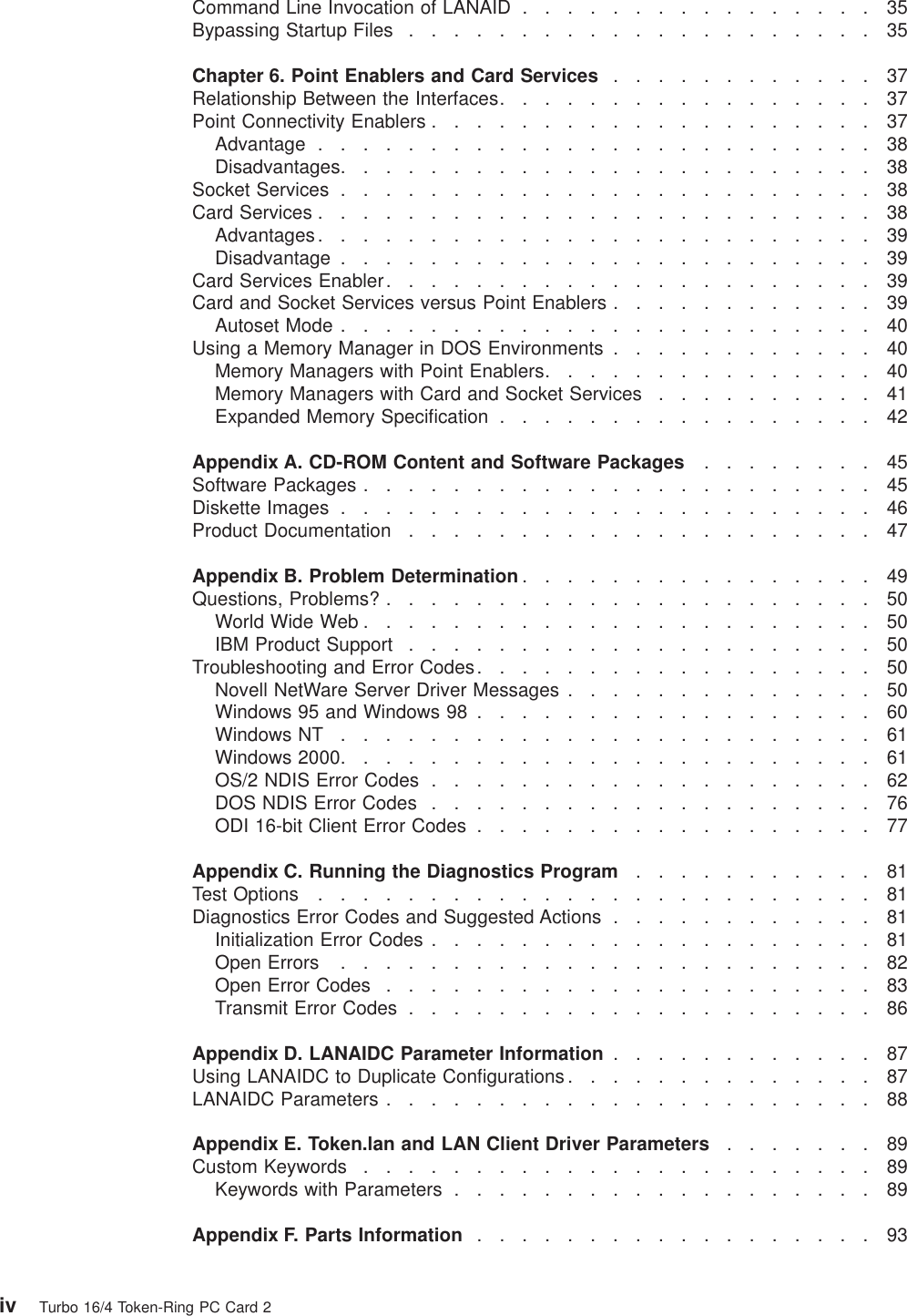 Command Line Invocation of LANAID ................35Bypassing Startup Files .....................35Chapter 6. Point Enablers and Card Services ............37Relationship Between the Interfaces.................37Point Connectivity Enablers ....................37Advantage .........................38Disadvantages........................38Socket Services ........................38Card Services .........................38Advantages.........................39Disadvantage ........................39Card Services Enabler......................39Card and Socket Services versus Point Enablers ............39Autoset Mode ........................40Using a Memory Manager in DOS Environments ............40Memory Managers with Point Enablers...............40Memory Managers with Card and Socket Services ..........41Expanded Memory Specification .................42Appendix A. CD-ROM Content and Software Packages ........45Software Packages .......................45Diskette Images ........................46Product Documentation .....................47Appendix B. Problem Determination ................49Questions, Problems? ......................50World Wide Web .......................50IBM Product Support .....................50Troubleshooting and Error Codes..................50Novell NetWare Server Driver Messages ..............50Windows 95 and Windows 98 ..................60Windows NT ........................61Windows 2000........................61OS/2 NDIS Error Codes ....................62DOS NDIS Error Codes ....................76ODI 16-bit Client Error Codes ..................77Appendix C. Running the Diagnostics Program ...........81Test Options .........................81Diagnostics Error Codes and Suggested Actions ............81Initialization Error Codes ....................81Open Errors ........................82Open Error Codes ......................83Transmit Error Codes .....................86Appendix D. LANAIDC Parameter Information ............87Using LANAIDC to Duplicate Configurations ..............87LANAIDC Parameters ......................88Appendix E. Token.lan and LAN Client Driver Parameters .......89Custom Keywords .......................89Keywords with Parameters ...................89Appendix F. Parts Information ..................93iv Turbo 16/4 Token-Ring PC Card 2