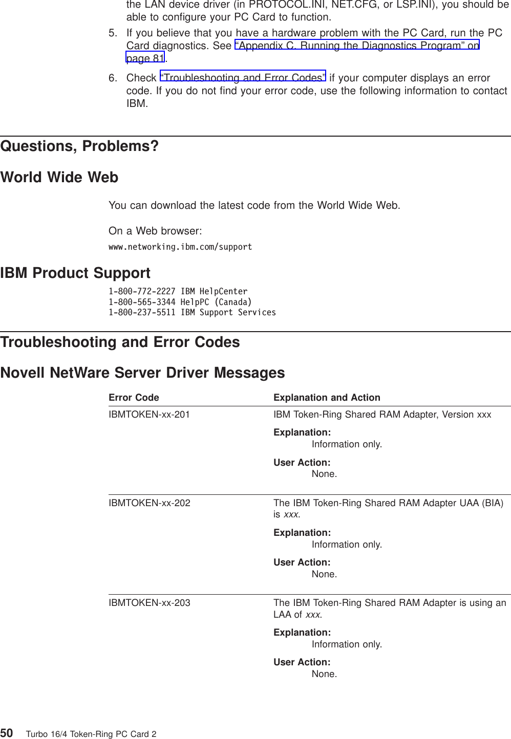the LAN device driver (in PROTOCOL.INI, NET.CFG, or LSP.INI), you should beable to configure your PC Card to function.5. If you believe that you have a hardware problem with the PC Card, run the PCCard diagnostics. See “Appendix C. Running the Diagnostics Program” onpage 81.6. Check “Troubleshooting and Error Codes” if your computer displays an errorcode. If you do not find your error code, use the following information to contactIBM.Questions, Problems?World Wide WebYou can download the latest code from the World Wide Web.On a Web browser:www.networking.ibm.com/supportIBM Product Support1-800-772-2227 IBM HelpCenter1-800-565-3344 HelpPC (Canada)1-800-237-5511 IBM Support ServicesTroubleshooting and Error CodesNovell NetWare Server Driver MessagesError Code Explanation and ActionIBMTOKEN-xx-201 IBM Token-Ring Shared RAM Adapter, Version xxxExplanation:Information only.User Action:None.IBMTOKEN-xx-202 The IBM Token-Ring Shared RAM Adapter UAA (BIA)isxxx.Explanation:Information only.User Action:None.IBMTOKEN-xx-203 The IBM Token-Ring Shared RAM Adapter is using anLAA ofxxx.Explanation:Information only.User Action:None.50 Turbo 16/4 Token-Ring PC Card 2