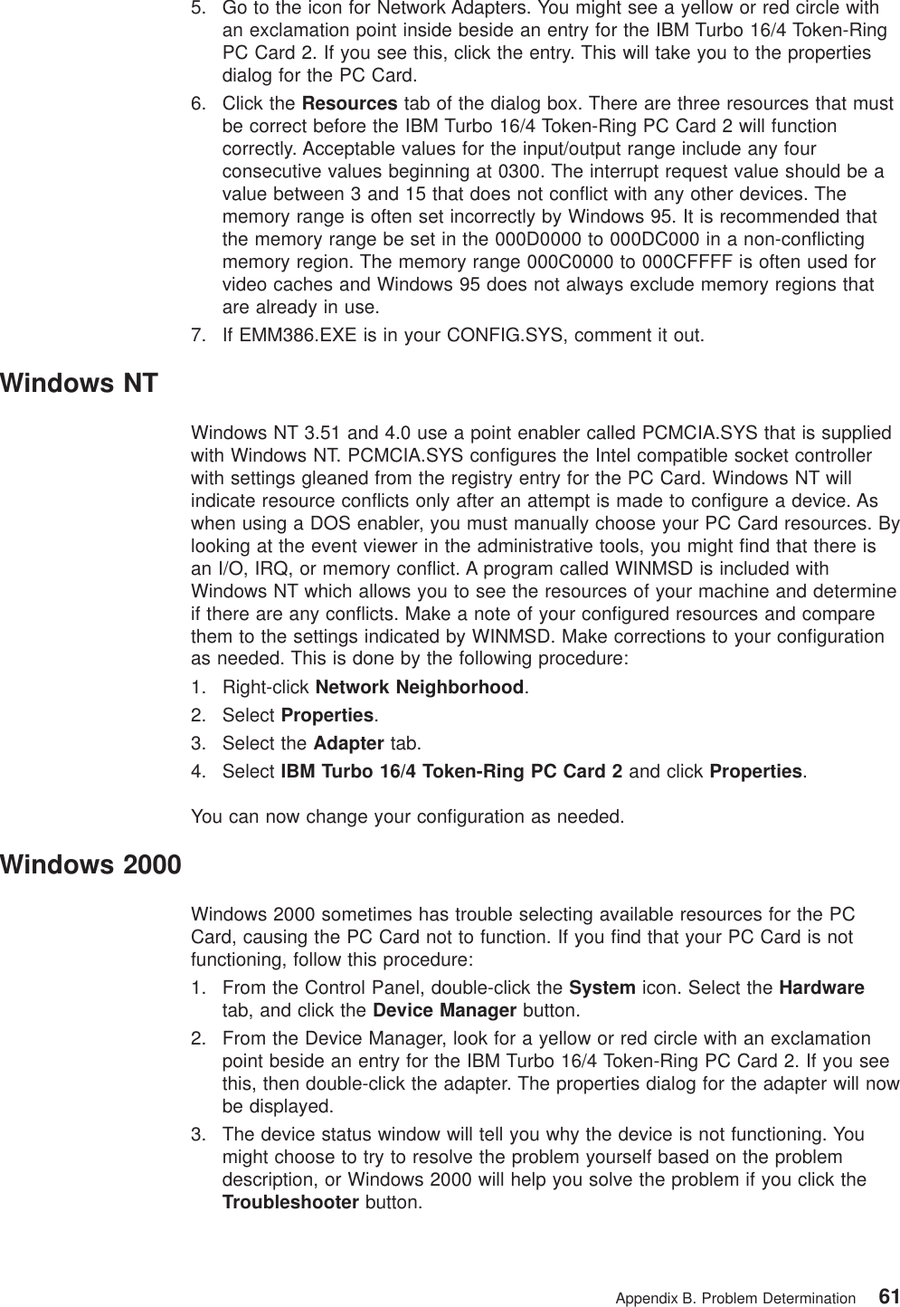 5. Go to the icon for Network Adapters. You might see a yellow or red circle withan exclamation point inside beside an entry for the IBM Turbo 16/4 Token-RingPC Card 2. If you see this, click the entry. This will take you to the propertiesdialog for the PC Card.6. Click the Resources tab of the dialog box. There are three resources that mustbe correct before the IBM Turbo 16/4 Token-Ring PC Card 2 will functioncorrectly. Acceptable values for the input/output range include any fourconsecutive values beginning at 0300. The interrupt request value should be avalue between 3 and 15 that does not conflict with any other devices. Thememory range is often set incorrectly by Windows 95. It is recommended thatthe memory range be set in the 000D0000 to 000DC000 in a non-conflictingmemory region. The memory range 000C0000 to 000CFFFF is often used forvideo caches and Windows 95 does not always exclude memory regions thatare already in use.7. If EMM386.EXE is in your CONFIG.SYS, comment it out.Windows NTWindows NT 3.51 and 4.0 use a point enabler called PCMCIA.SYS that is suppliedwith Windows NT. PCMCIA.SYS configures the Intel compatible socket controllerwith settings gleaned from the registry entry for the PC Card. Windows NT willindicate resource conflicts only after an attempt is made to configure a device. Aswhen using a DOS enabler, you must manually choose your PC Card resources. Bylooking at the event viewer in the administrative tools, you might find that there isan I/O, IRQ, or memory conflict. A program called WINMSD is included withWindows NT which allows you to see the resources of your machine and determineif there are any conflicts. Make a note of your configured resources and comparethem to the settings indicated by WINMSD. Make corrections to your configurationas needed. This is done by the following procedure:1. Right-click Network Neighborhood.2. Select Properties.3. Select the Adapter tab.4. Select IBM Turbo 16/4 Token-Ring PC Card 2 and click Properties.You can now change your configuration as needed.Windows 2000Windows 2000 sometimes has trouble selecting available resources for the PCCard, causing the PC Card not to function. If you find that your PC Card is notfunctioning, follow this procedure:1. From the Control Panel, double-click the System icon. Select the Hardwaretab, and click the Device Manager button.2. From the Device Manager, look for a yellow or red circle with an exclamationpoint beside an entry for the IBM Turbo 16/4 Token-Ring PC Card 2. If you seethis, then double-click the adapter. The properties dialog for the adapter will nowbe displayed.3. The device status window will tell you why the device is not functioning. Youmight choose to try to resolve the problem yourself based on the problemdescription, or Windows 2000 will help you solve the problem if you click theTroubleshooter button.Appendix B. Problem Determination 61