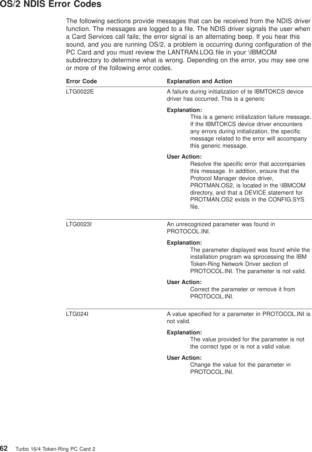 OS/2 NDIS Error CodesThe following sections provide messages that can be received from the NDIS driverfunction. The messages are logged to a file. The NDIS driver signals the user whena Card Services call fails; the error signal is an alternating beep. If you hear thissound, and you are running OS/2, a problem is occurring during configuration of thePC Card and you must review the LANTRAN.LOG file in your \IBMCOMsubdirectory to determine what is wrong. Depending on the error, you may see oneor more of the following error codes.Error Code Explanation and ActionLTG0022E A failure during initialization of te IBMTOKCS devicedriver has occurred. This is a genericExplanation:This is a generic initialization failure message.If the IBMTOKCS device driver encountersany errors during initialization, the specificmessage related to the error will accompanythis generic message.User Action:Resolve the specific error that accompaniesthis message. In addition, ensure that theProtocol Manager device driver,PROTMAN.OS2, is located in the \IBMCOMdirectory, and that a DEVICE statement forPROTMAN.OS2 exists in the CONFIG.SYSfile.LTG0023I An unrecognized parameter was found inPROTOCOL.INI.Explanation:The parameter displayed was found while theinstallation program wa sprocessing the IBMToken-Ring Network Driver section ofPROTOCOL.INI. The parameter is not valid.User Action:Correct the parameter or remove it fromPROTOCOL.INI.LTG024I A value specified for a parameter in PROTOCOL.INI isnot valid.Explanation:The value provided for the parameter is notthe correct type or is not a valid value.User Action:Change the value for the parameter inPROTOCOL.INI.62 Turbo 16/4 Token-Ring PC Card 2