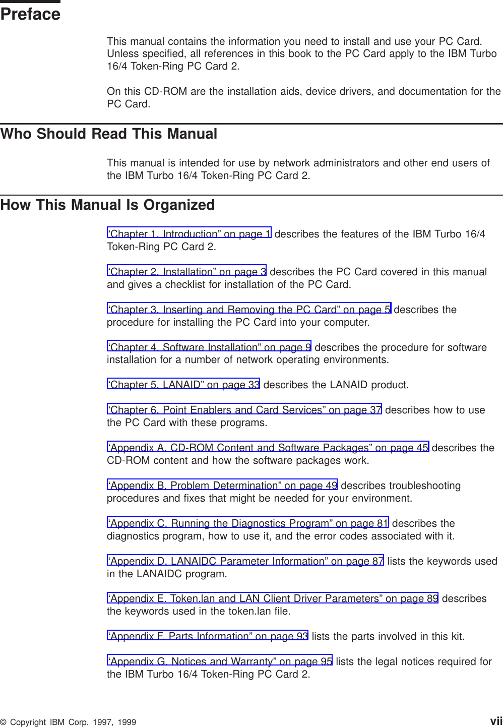 PrefaceThis manual contains the information you need to install and use your PC Card.Unless specified, all references in this book to the PC Card apply to the IBM Turbo16/4 Token-Ring PC Card 2.On this CD-ROM are the installation aids, device drivers, and documentation for thePC Card.Who Should Read This ManualThis manual is intended for use by network administrators and other end users ofthe IBM Turbo 16/4 Token-Ring PC Card 2.How This Manual Is Organized“Chapter 1. Introduction” on page 1 describes the features of the IBM Turbo 16/4Token-Ring PC Card 2.“Chapter 2. Installation” on page 3 describes the PC Card covered in this manualand gives a checklist for installation of the PC Card.“Chapter 3. Inserting and Removing the PC Card” on page 5 describes theprocedure for installing the PC Card into your computer.“Chapter 4. Software Installation” on page 9 describes the procedure for softwareinstallation for a number of network operating environments.“Chapter 5. LANAID” on page 33 describes the LANAID product.“Chapter 6. Point Enablers and Card Services” on page 37 describes how to usethe PC Card with these programs.“Appendix A. CD-ROM Content and Software Packages” on page 45 describes theCD-ROM content and how the software packages work.“Appendix B. Problem Determination” on page 49 describes troubleshootingprocedures and fixes that might be needed for your environment.“Appendix C. Running the Diagnostics Program” on page 81 describes thediagnostics program, how to use it, and the error codes associated with it.“Appendix D. LANAIDC Parameter Information” on page 87 lists the keywords usedin the LANAIDC program.“Appendix E. Token.lan and LAN Client Driver Parameters” on page 89 describesthe keywords used in the token.lan file.“Appendix F. Parts Information” on page 93 lists the parts involved in this kit.“Appendix G. Notices and Warranty” on page 95 lists the legal notices required forthe IBM Turbo 16/4 Token-Ring PC Card 2.© Copyright IBM Corp. 1997, 1999 vii