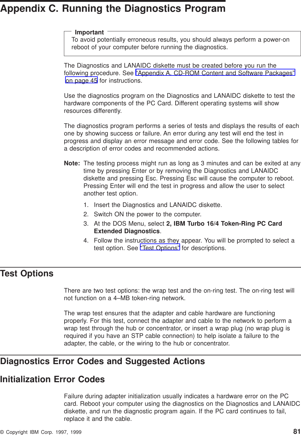 Appendix C. Running the Diagnostics ProgramImportantTo avoid potentially erroneous results, you should always perform a power-onreboot of your computer before running the diagnostics.The Diagnostics and LANAIDC diskette must be created before you run thefollowing procedure. See “Appendix A. CD-ROM Content and Software Packages”on page 45 for instructions.Use the diagnostics program on the Diagnostics and LANAIDC diskette to test thehardware components of the PC Card. Different operating systems will showresources differently.The diagnostics program performs a series of tests and displays the results of eachone by showing success or failure. An error during any test will end the test inprogress and display an error message and error code. See the following tables fora description of error codes and recommended actions.Note: The testing process might run as long as 3 minutes and can be exited at anytime by pressing Enter or by removing the Diagnostics and LANAIDCdiskette and pressing Esc. Pressing Esc will cause the computer to reboot.Pressing Enter will end the test in progress and allow the user to selectanother test option.1. Insert the Diagnostics and LANAIDC diskette.2. Switch ON the power to the computer.3. At the DOS Menu, select 2, IBM Turbo 16/4 Token-Ring PC CardExtended Diagnostics.4. Follow the instructions as they appear. You will be prompted to select atest option. See “Test Options” for descriptions.Test OptionsThere are two test options: the wrap test and the on-ring test. The on-ring test willnot function on a 4–MB token-ring network.The wrap test ensures that the adapter and cable hardware are functioningproperly. For this test, connect the adapter and cable to the network to perform awrap test through the hub or concentrator, or insert a wrap plug (no wrap plug isrequired if you have an STP cable connection) to help isolate a failure to theadapter, the cable, or the wiring to the hub or concentrator.Diagnostics Error Codes and Suggested ActionsInitialization Error CodesFailure during adapter initialization usually indicates a hardware error on the PCcard. Reboot your computer using the diagnostics on the Diagnostics and LANAIDCdiskette, and run the diagnostic program again. If the PC card continues to fail,replace it and the cable.© Copyright IBM Corp. 1997, 1999 81