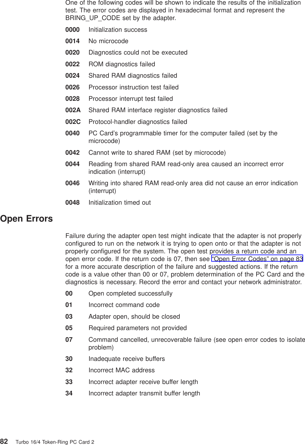 One of the following codes will be shown to indicate the results of the initializationtest. The error codes are displayed in hexadecimal format and represent theBRING_UP_CODE set by the adapter.0000 Initialization success0014 No microcode0020 Diagnostics could not be executed0022 ROM diagnostics failed0024 Shared RAM diagnostics failed0026 Processor instruction test failed0028 Processor interrupt test failed002A Shared RAM interface register diagnostics failed002C Protocol-handler diagnostics failed0040 PC Card’s programmable timer for the computer failed (set by themicrocode)0042 Cannot write to shared RAM (set by microcode)0044 Reading from shared RAM read-only area caused an incorrect errorindication (interrupt)0046 Writing into shared RAM read-only area did not cause an error indication(interrupt)0048 Initialization timed outOpen ErrorsFailure during the adapter open test might indicate that the adapter is not properlyconfigured to run on the network it is trying to open onto or that the adapter is notproperly configured for the system. The open test provides a return code and anopen error code. If the return code is 07, then see “Open Error Codes” on page 83for a more accurate description of the failure and suggested actions. If the returncode is a value other than 00 or 07, problem determination of the PC Card and thediagnostics is necessary. Record the error and contact your network administrator.00 Open completed successfully01 Incorrect command code03 Adapter open, should be closed05 Required parameters not provided07 Command cancelled, unrecoverable failure (see open error codes to isolateproblem)30 Inadequate receive buffers32 Incorrect MAC address33 Incorrect adapter receive buffer length34 Incorrect adapter transmit buffer length82 Turbo 16/4 Token-Ring PC Card 2