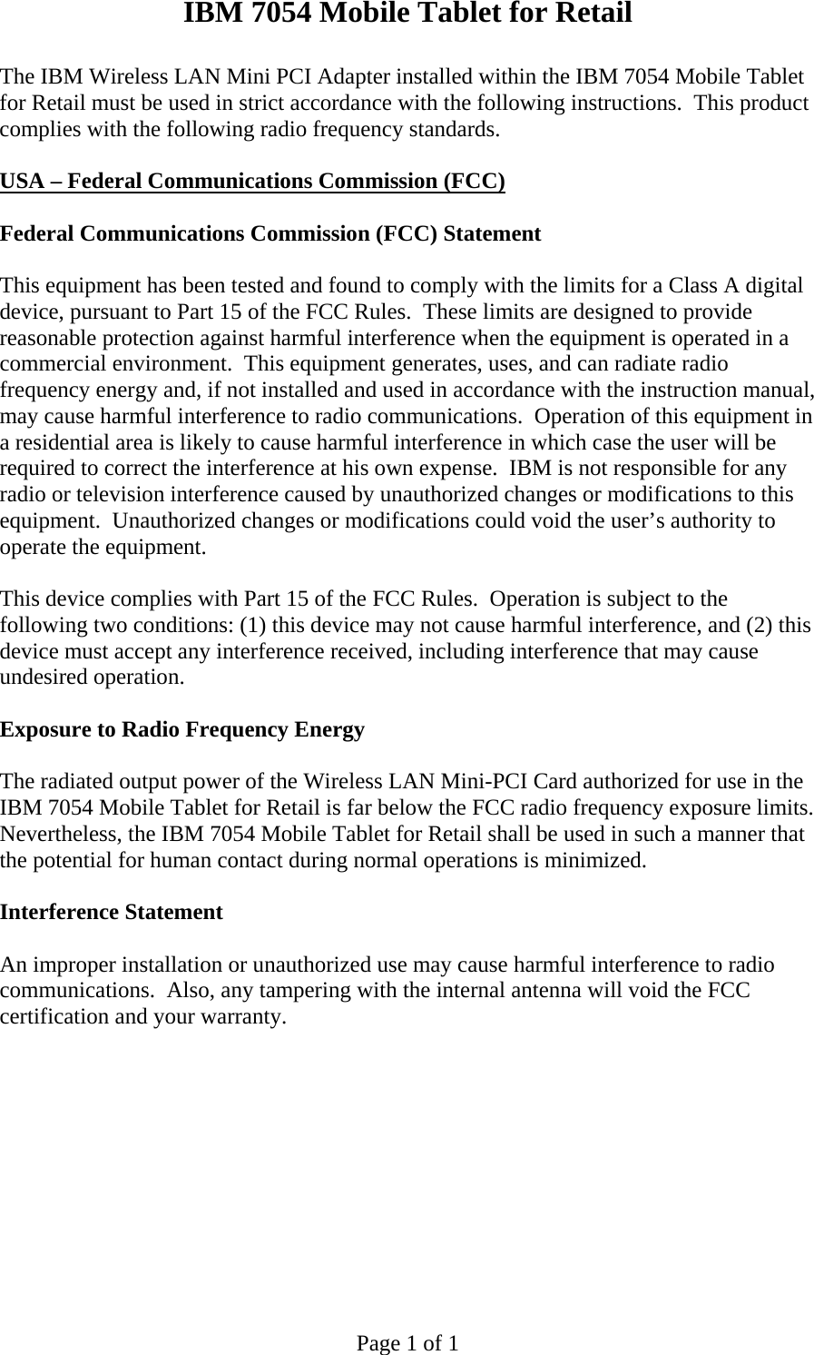 IBM 7054 Mobile Tablet for Retail  Page 1 of 1 The IBM Wireless LAN Mini PCI Adapter installed within the IBM 7054 Mobile Tablet for Retail must be used in strict accordance with the following instructions.  This product complies with the following radio frequency standards.  USA – Federal Communications Commission (FCC)   Federal Communications Commission (FCC) Statement  This equipment has been tested and found to comply with the limits for a Class A digital device, pursuant to Part 15 of the FCC Rules.  These limits are designed to provide reasonable protection against harmful interference when the equipment is operated in a commercial environment.  This equipment generates, uses, and can radiate radio frequency energy and, if not installed and used in accordance with the instruction manual, may cause harmful interference to radio communications.  Operation of this equipment in a residential area is likely to cause harmful interference in which case the user will be required to correct the interference at his own expense.  IBM is not responsible for any radio or television interference caused by unauthorized changes or modifications to this equipment.  Unauthorized changes or modifications could void the user’s authority to operate the equipment.  This device complies with Part 15 of the FCC Rules.  Operation is subject to the following two conditions: (1) this device may not cause harmful interference, and (2) this device must accept any interference received, including interference that may cause undesired operation.  Exposure to Radio Frequency Energy  The radiated output power of the Wireless LAN Mini-PCI Card authorized for use in the IBM 7054 Mobile Tablet for Retail is far below the FCC radio frequency exposure limits.  Nevertheless, the IBM 7054 Mobile Tablet for Retail shall be used in such a manner that the potential for human contact during normal operations is minimized.    Interference Statement  An improper installation or unauthorized use may cause harmful interference to radio communications.  Also, any tampering with the internal antenna will void the FCC certification and your warranty.   