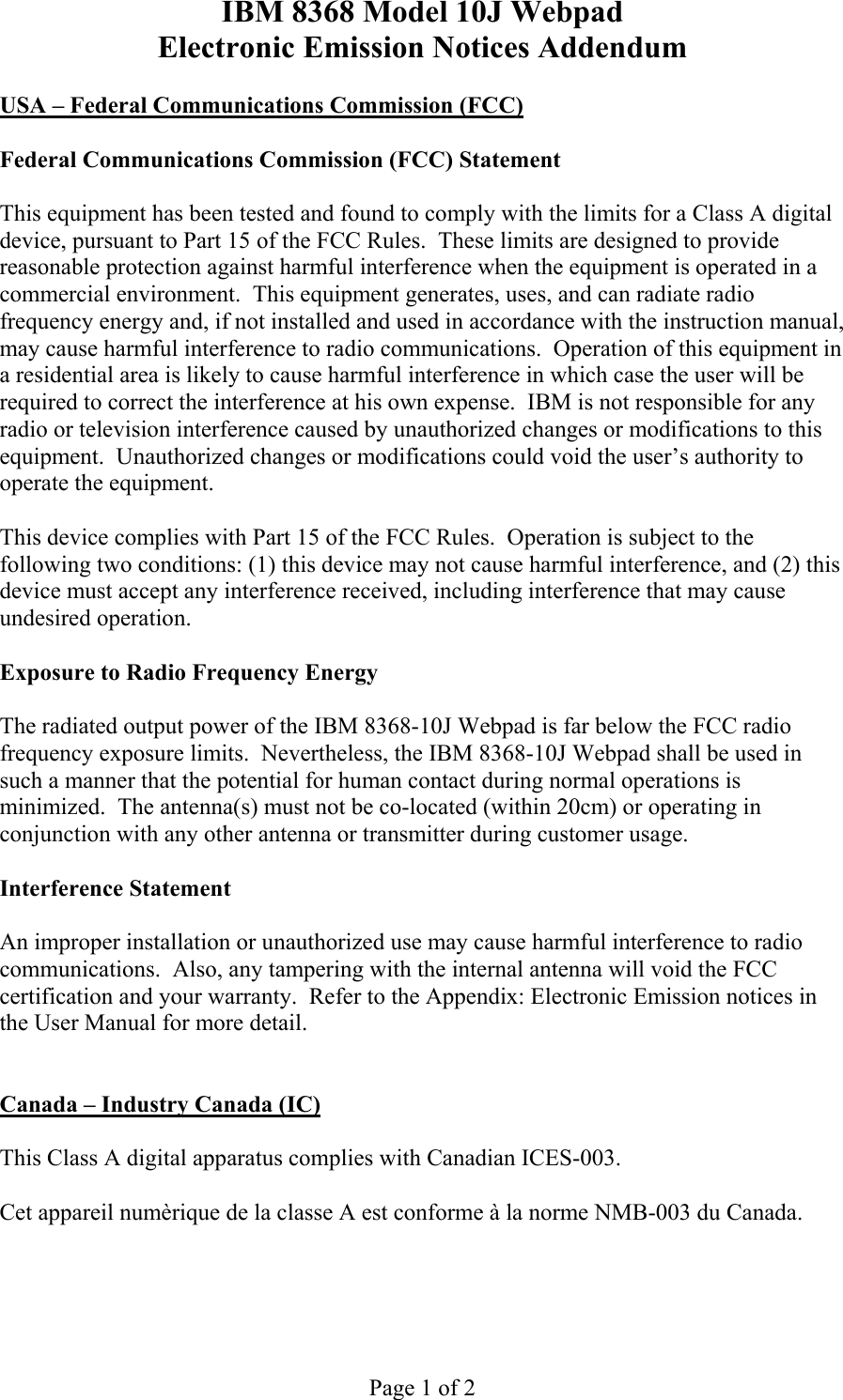 IBM 8368 Model 10J Webpad Electronic Emission Notices Addendum Page 1 of 2 USA – Federal Communications Commission (FCC) Federal Communications Commission (FCC) Statement This equipment has been tested and found to comply with the limits for a Class A digital device, pursuant to Part 15 of the FCC Rules. These limits are designed to provide reasonable protection against harmful interference when the equipment is operated in a commercial environment. This equipment generates, uses, and can radiate radio frequency energy and, if not installed and used in accordance with the instruction manual, may cause harmful interference to radio communications. Operation of this equipment in a residential area is likely to cause harmful interference in which case the user will be required to correct the interference at his own expense. IBM is not responsible for any radio or television interference caused by unauthorized changes or modifications to this equipment. Unauthorized changes or modifications could void the user’s authority to operate the equipment. This device complies with Part 15 of the FCC Rules. Operation is subject to the following two conditions: (1) this device may not cause harmful interference, and (2) this device must accept any interference received, including interference that may cause undesired operation. Exposure to Radio Frequency Energy The radiated output power of the IBM 8368-10J Webpad is far below the FCC radio frequency exposure limits. Nevertheless, the IBM 8368-10J Webpad shall be used in such a manner that the potential for human contact during normal operations is minimized. The antenna(s) must not be co-located (within 20cm) or operating in conjunction with any other antenna or transmitter during customer usage. Interference Statement An improper installation or unauthorized use may cause harmful interference to radio communications. Also, any tampering with the internal antenna will void the FCC certification and your warranty. Refer to the Appendix: Electronic Emission notices in the User Manual for more detail. Canada – Industry Canada (IC) This Class A digital apparatus complies with Canadian ICES-003. Cet appareil numèrique de la classe A est conforme à la norme NMB-003 du Canada.